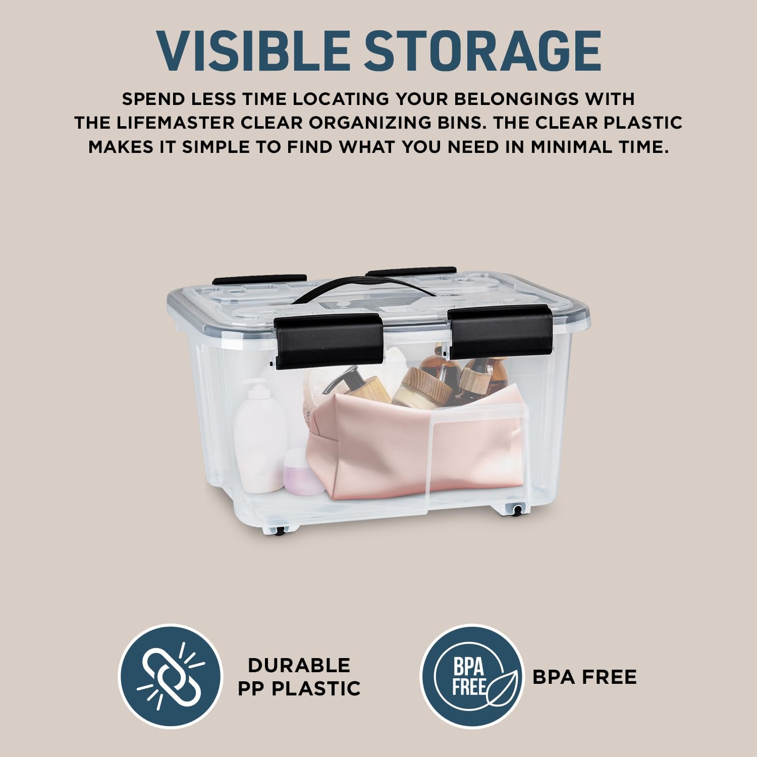 VISIBLE STORAGE
SPEND LESS TIME LOCATING YOUR BELONGINGS WITH THE LIFEMASTER CLEAR ORGANIZING BINS. THE CLEAR PLASTIC MAKES IT SIMPLE TO FIND WHAT YOU NEED IN MINIMAL TIME.
DURABLE PP PLASTIC
BPA FREE