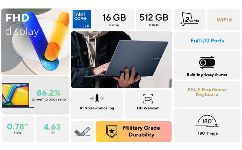 FHD display  
Intel Core i5  
16 GB memory  
512 GB storage  
2 vents  
WiFi 6  
Full I/O Ports  
Built-in privacy shutter  
ASUS ErgoSense Keyboard  
AI Noise-Canceling HD Webcam  
0.78" thin  
4.63 lb  
86.2% screen to body ratio  
Military Grade Durability  
180° hinge