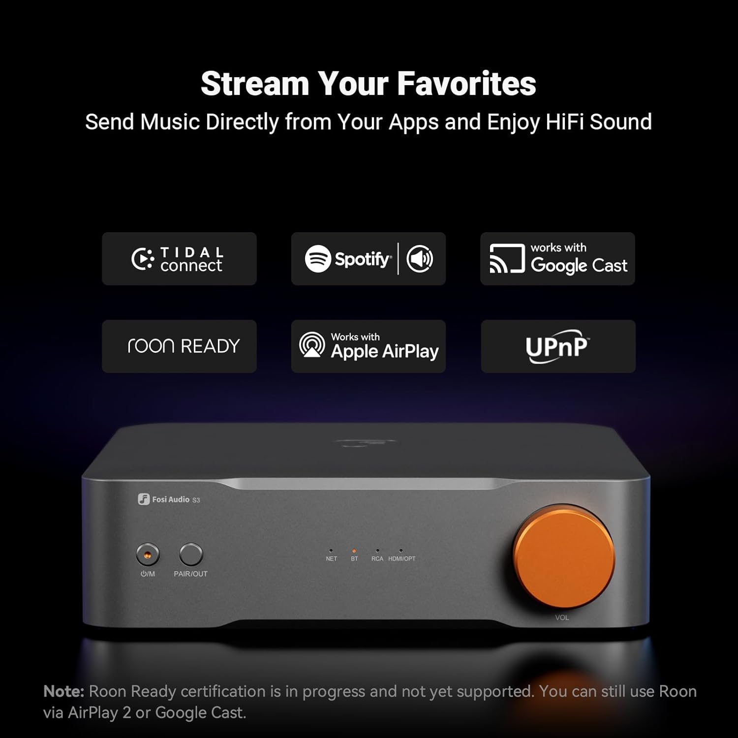Stream Your Favorites  
Send Music Directly from Your Apps and Enjoy HiFi Sound  

TIDAL connect  
Spotify  
works with Google Cast  
roon READY  
Works with Apple AirPlay  
UPnP  

Fosi Audio S3  
NET BT  
PAIR/OUT  
VOL  

Note: Roon Ready certification is in progress and not yet supported. You can still use Roon via AirPlay 2 or Google Cast.