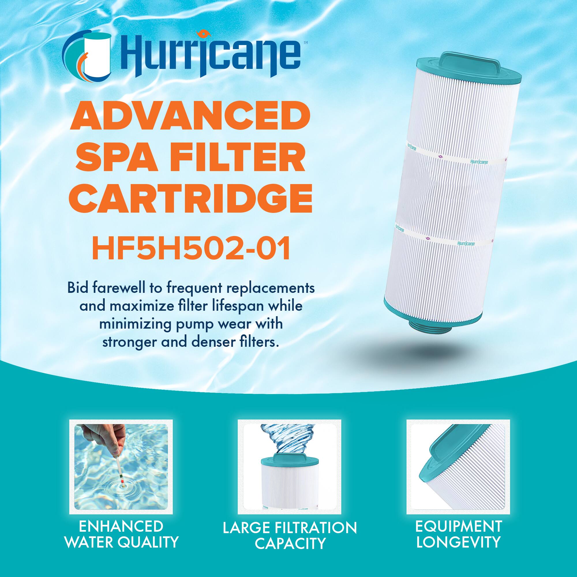 Hurricane  
ADVANCED SPA FILTER CARTRIDGE  
HF5H502-01  

Bid farewell to frequent replacements and maximize filter lifespan while minimizing pump wear with stronger and denser filters.  

- ENHANCED WATER QUALITY  
- LARGE FILTRATION CAPACITY  
- EQUIPMENT LONGEVITY