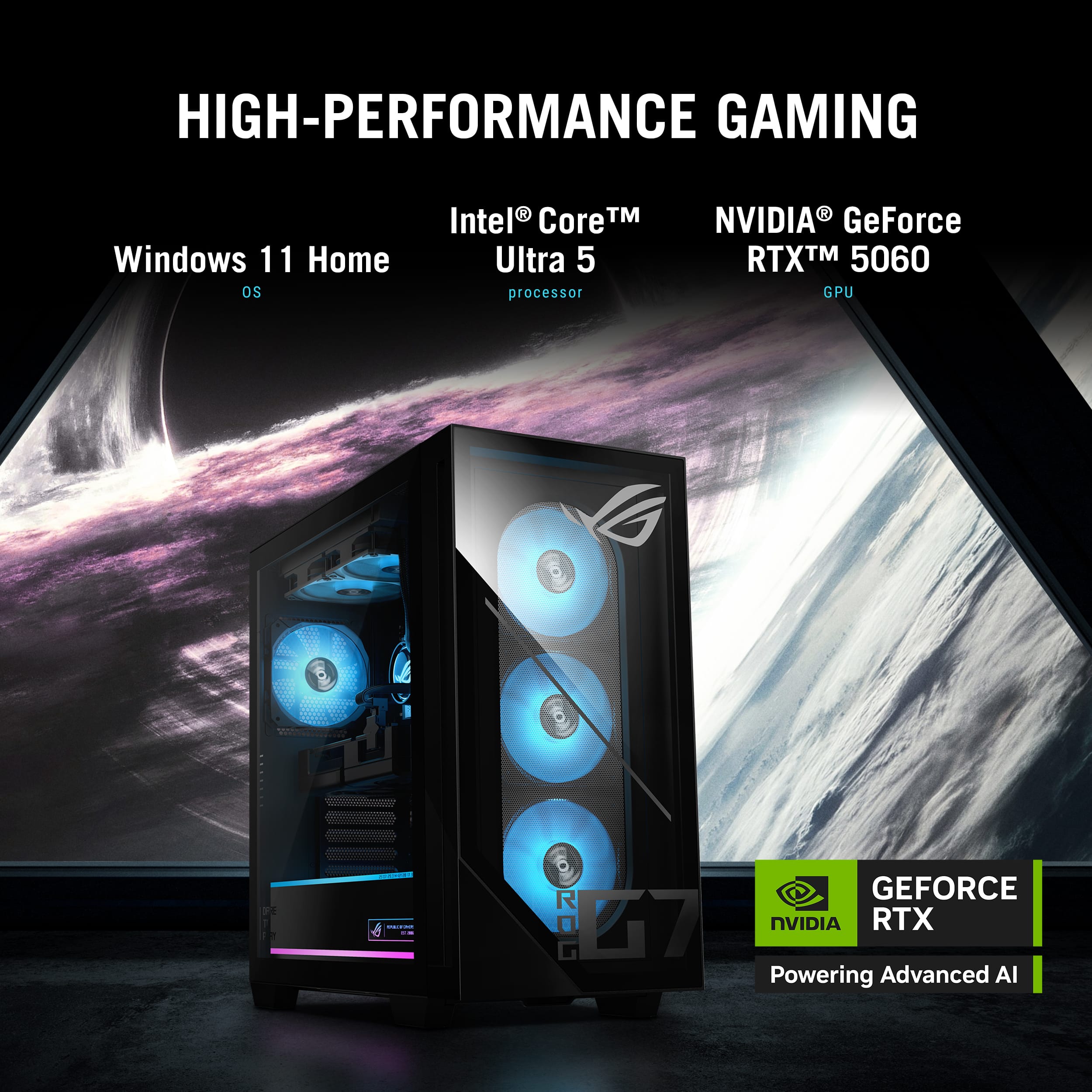 HIGH-PERFORMANCE GAMING
Windows 11 Home OS
Intel Core™ Ultra 5 processor
NVIDIA GeForce RTX™ 5060 GPU
ROG G7
GEFORCE NVIDIA RTX Powering Advanced AI