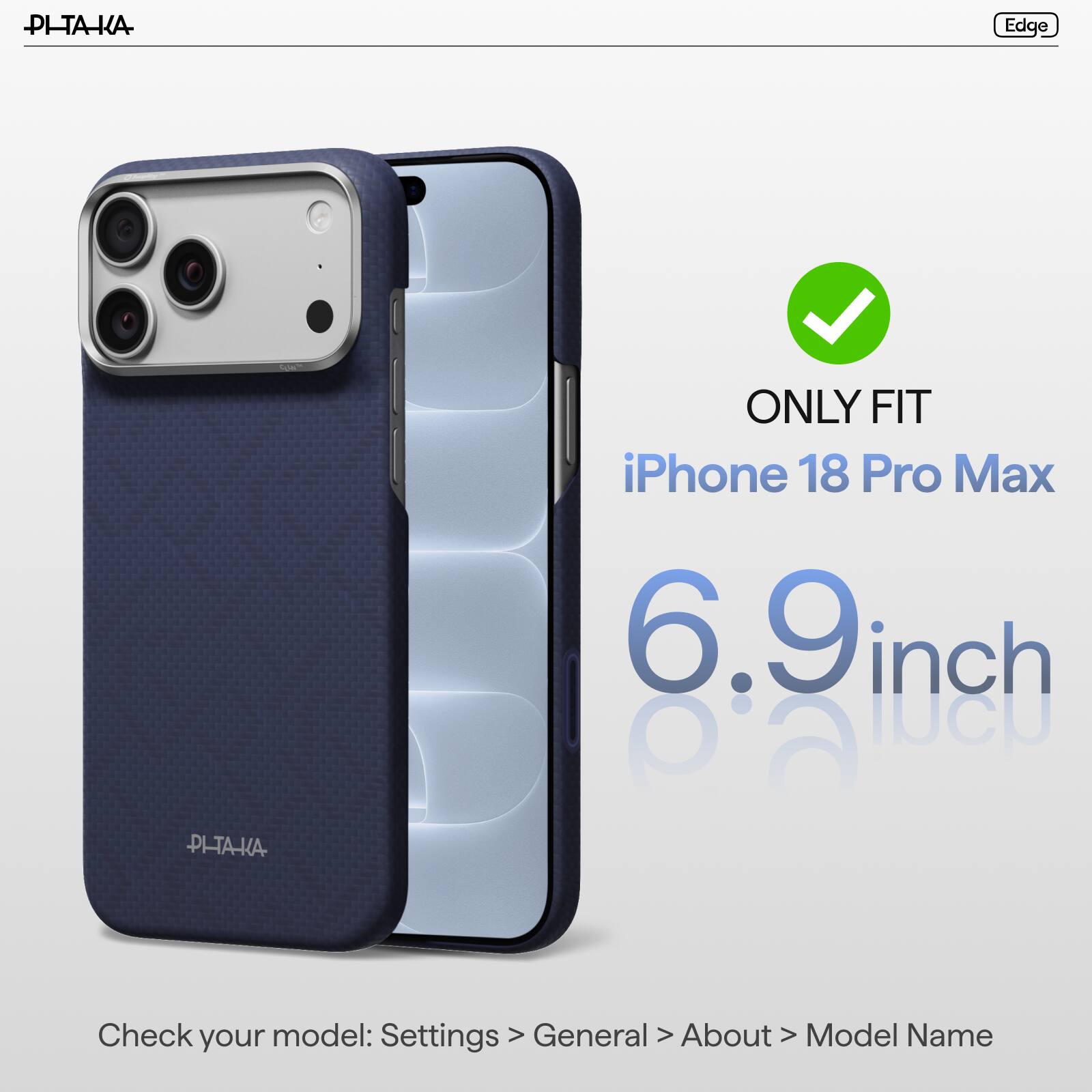 PI-TAKA

Edge

ONLY FIT iPhone 18 Pro Max 6.9 inch

PI-TAKA

Check model: Settings > General > About > Model Name