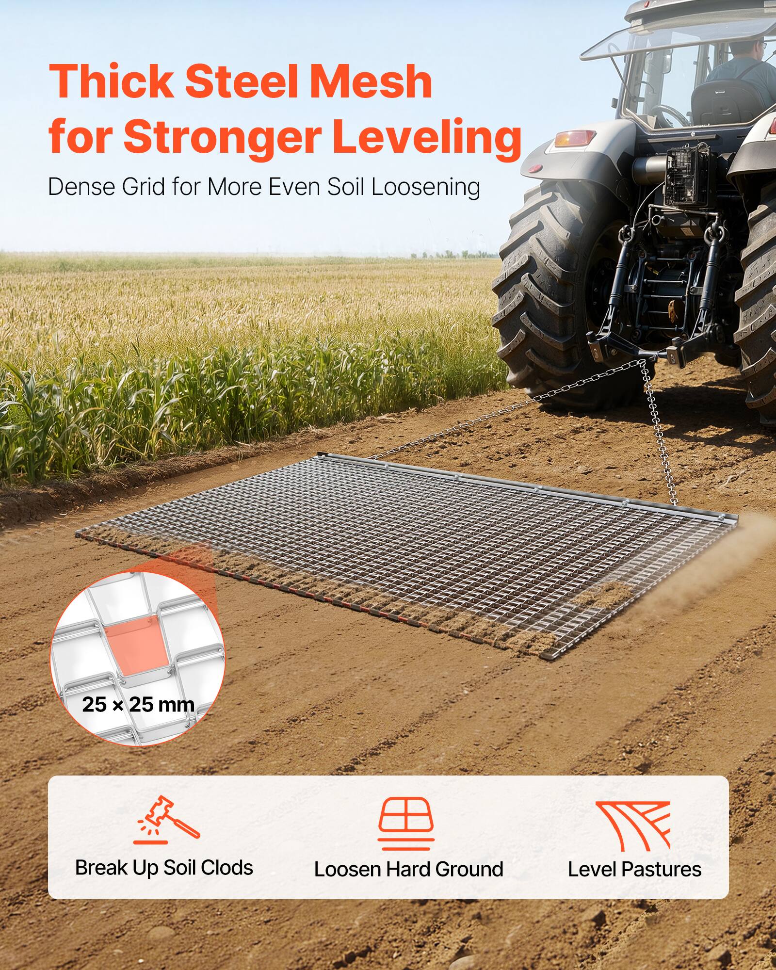 Thick Steel Mesh for Stronger Leveling  
Dense Grid for More Even Soil Loosening  

25 x 25 mm  

Break Up Soil Clods  
Loosen Hard Ground  
Level Pastures