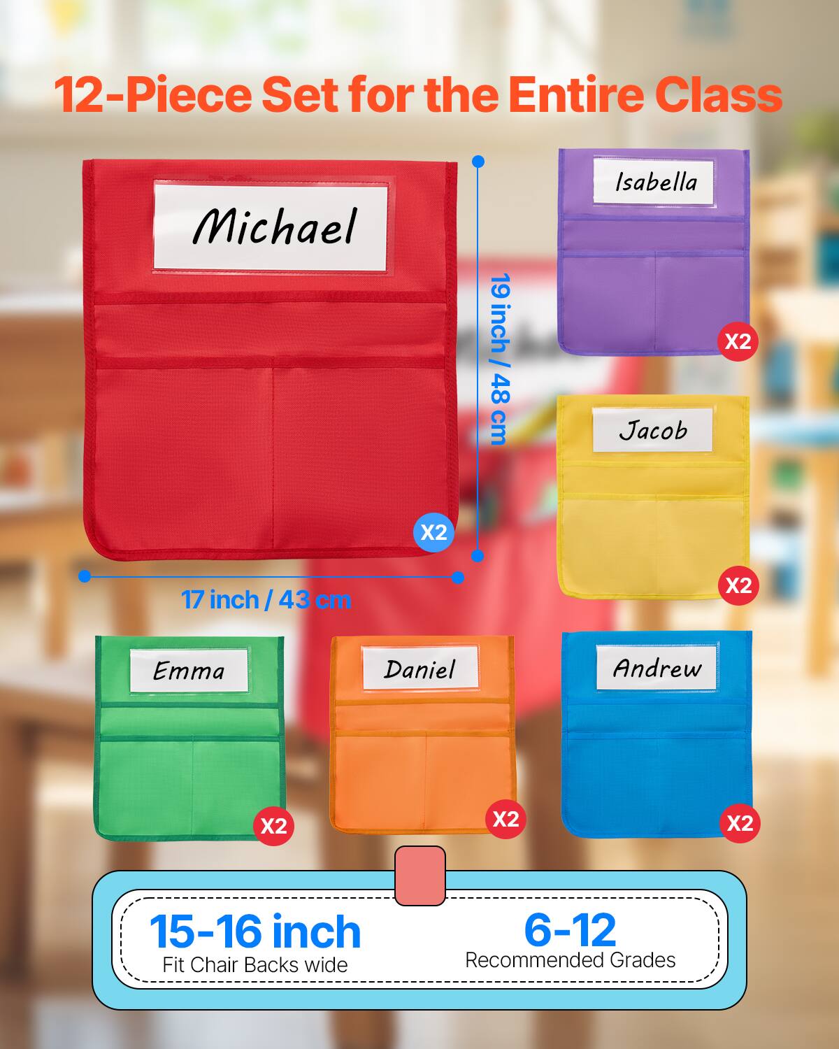 12-Piece Set for the Entire Class

- Michael
  - 19 inch / 48 cm
  - X2

- Isabella
  - X2

- Jacob
  - X2

- Emma
  - X2

- Daniel
  - X2

- Andrew
  - X2

15-16 inch
Fit Chair Backs wide

6-12
Recommended Grades