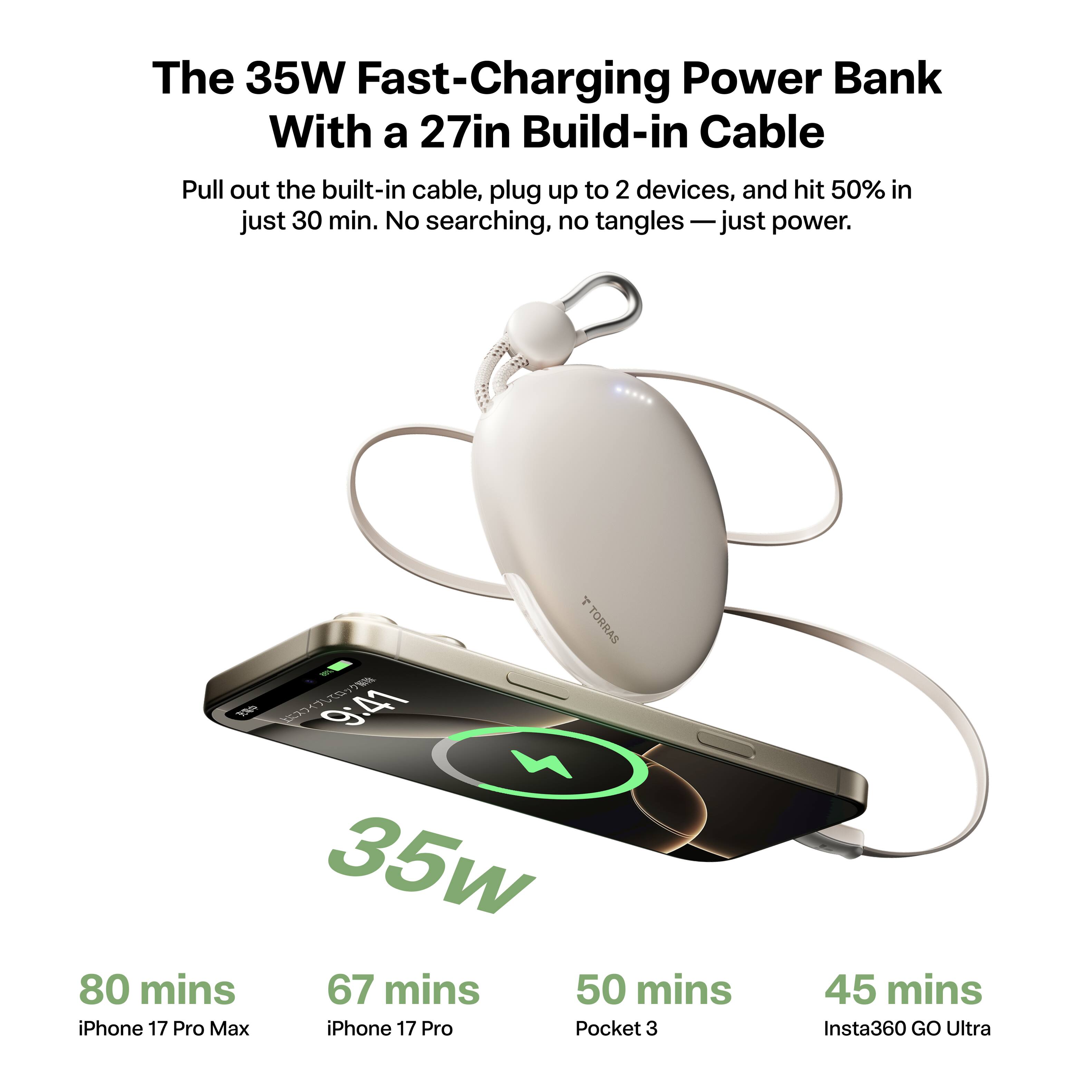 The 35W Fast-Charging Power Bank With a 27in Build-in Cable

Pull out the built-in cable, plug up to 2 devices, and hit 50% in just 30 min. No searching, no tangles — just power.

80 mins iPhone 17 Pro Max
67 mins iPhone 17 Pro
50 mins Pocket 3
45 mins Insta360 GO Ultra