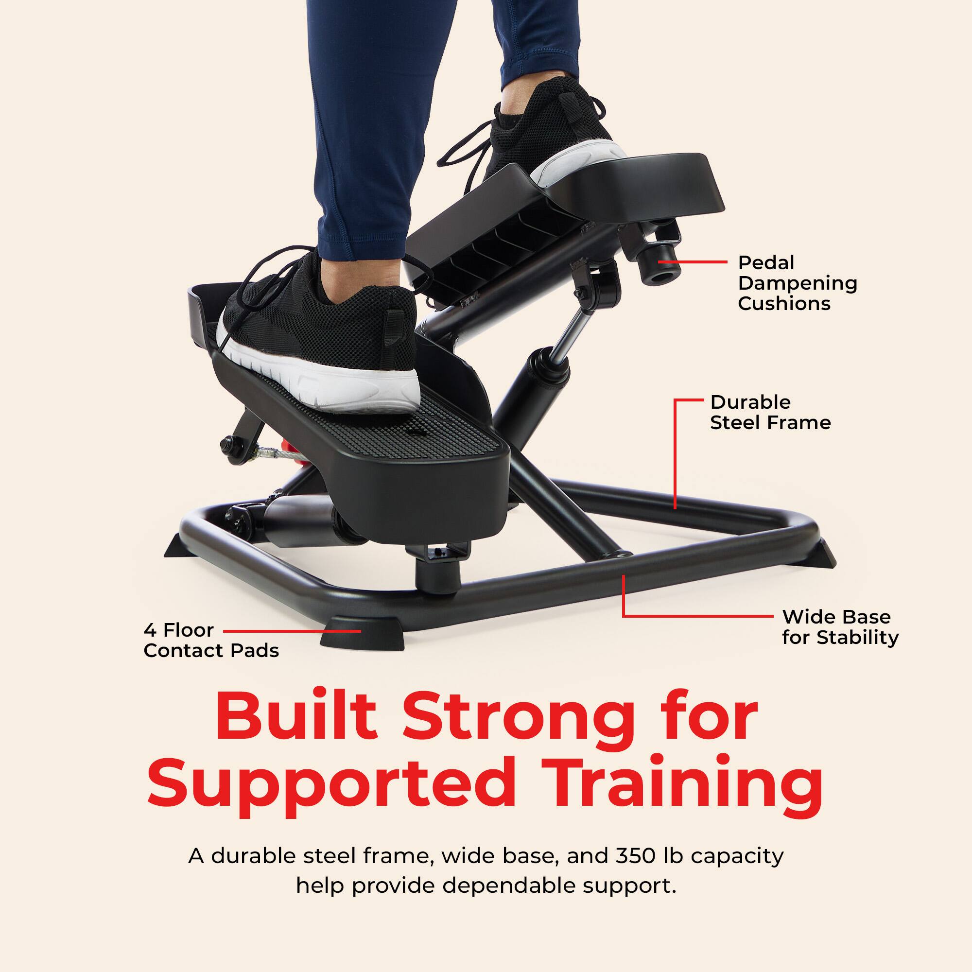 Pedal Dampening Cushions  
Durable Steel Frame  
Wide Base for Stability  
4 Floor Contact Pads  

Built Strong for Supported Training  

A durable steel frame, wide base, and 350 lb capacity help provide dependable support.
