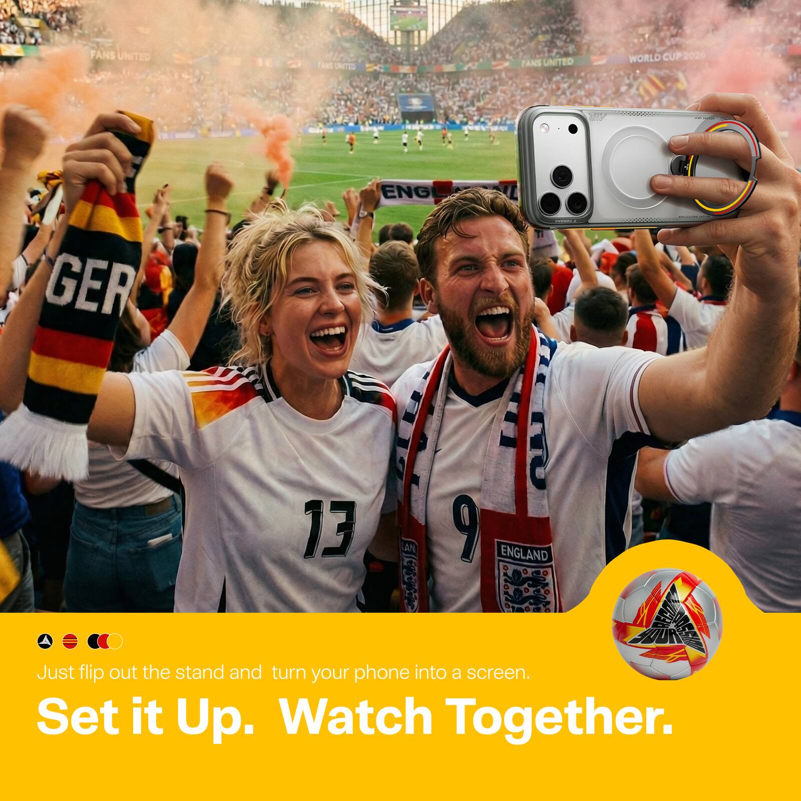 FANS UNITED  
FANS UNITED  
WORLD CUP 2026  
ENG GER  
13 AN 7 d 9  
ENGLAND  

Just flip out the stand and turn your phone into a screen.  
Set it Up. Watch Together.