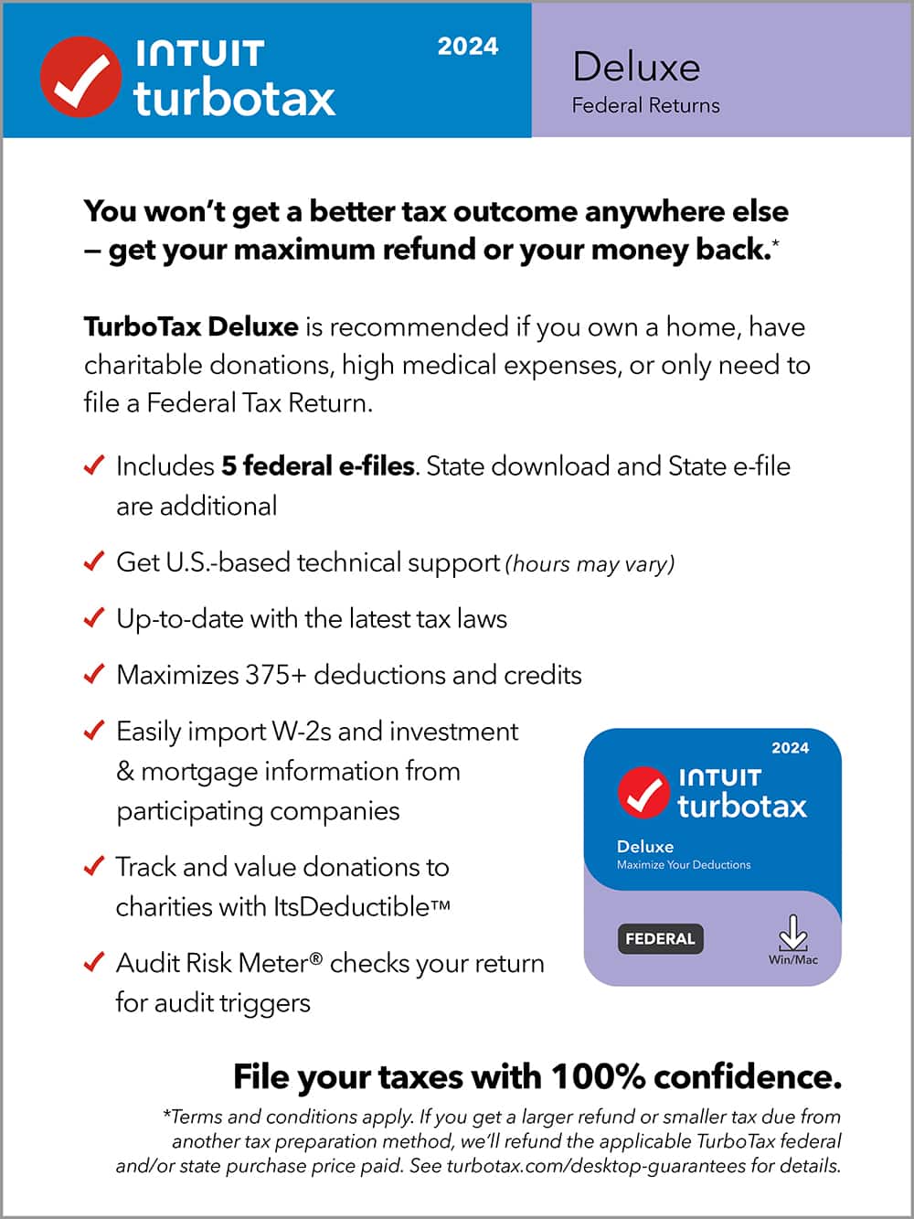 TurboTax 2024 Deluxe Federal Returns
You won't get a better tax outcome anywhere else - get your maximum refund or your money back. TurboTax Deluxe is recommended if you own a home, have charitable donations, high medical expenses, or only need to file a Federal Tax Return. Includes 5 federal e-files. State download and State e-file are additional. Get U.S.-based technical support (hours may vary). Up-to-date with the latest tax laws. Maximizes 375+ deductions and credits. Easily import W-2s and investment & mortgage information from participating companies. Track and value donations to charities with ItsDeductible. Audit Risk Meter checks your return for audit triggers. 2024 TurboTax Deluxe. Maximize Your Deductions. FEDERAL. Win/Mac. File your taxes with 100% confidence. *Terms and conditions apply. If you get a larger refund or smaller tax due from another tax preparation method, we'll refund the applicable Turbo Tax federal and/or state.
