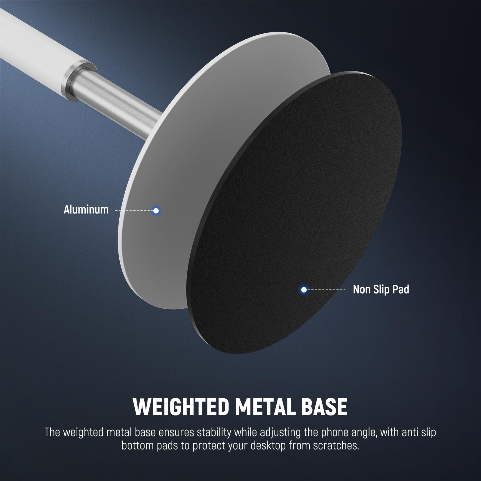 Aluminum Non Slip Pad  
WEIGHTED METAL BASE  
The weighted metal base ensures stability while adjusting the phone angle, with anti slip bottom pads to protect your desktop from scratches.