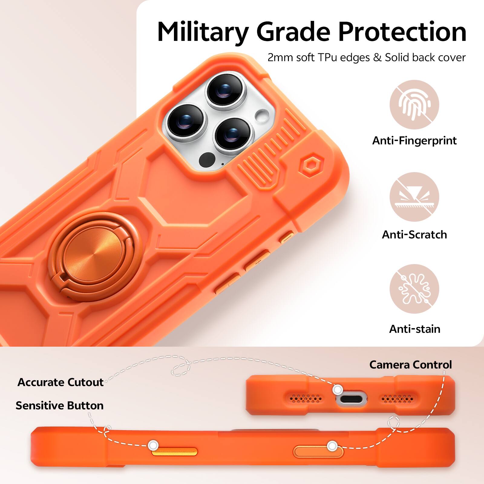 Military Grade Protection  
2mm soft Tpu edges & Solid back cover  
Anti-Fingerprint  
Anti-Scratch  
Anti-stain  
Accurate Cutout  
Camera Control  
Sensitive Button