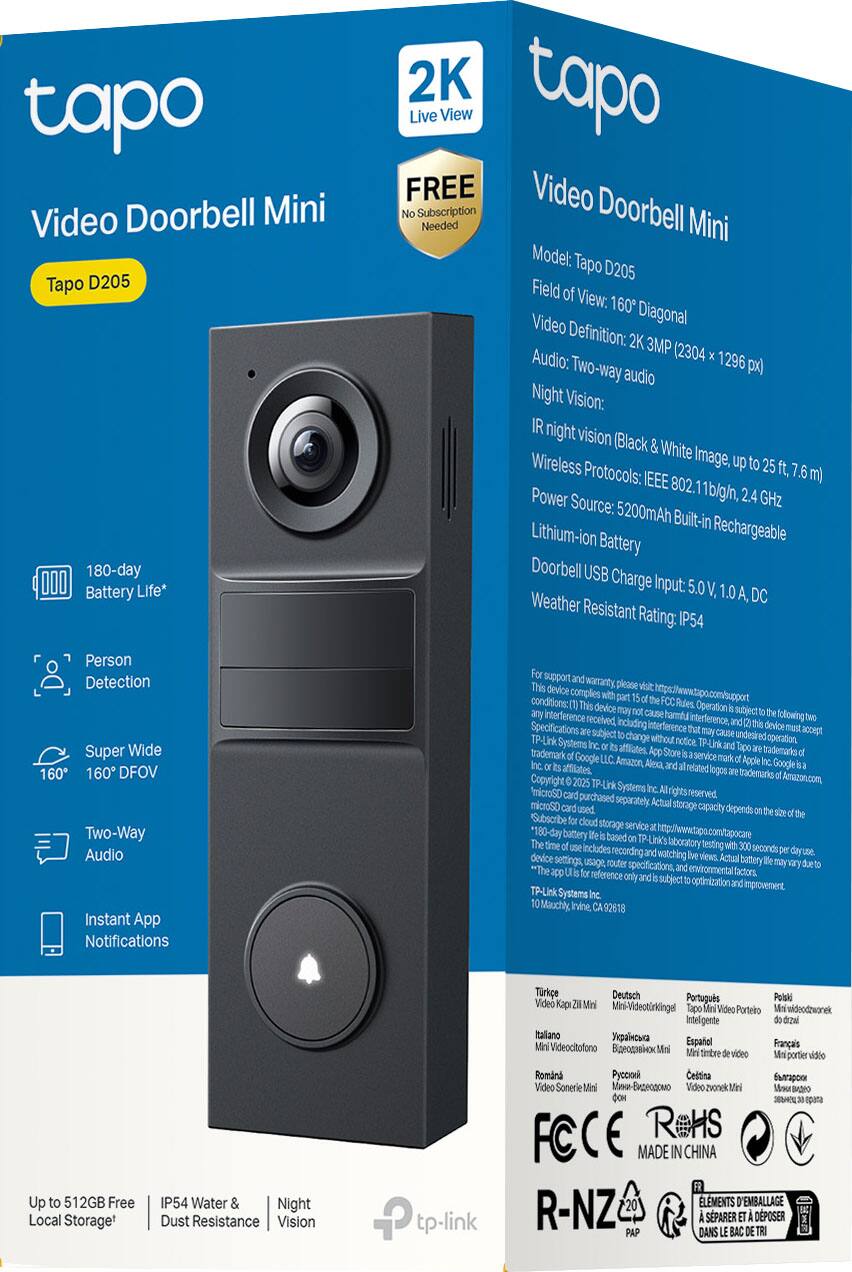 **Tapo Video Doorbell Mini**  
Model: Tapo D205  

- **Field of View:** 160° Diagonal  
- **Video Definition:** 2K 3MP (2304 x 1296 px)  
- **Audio:** Two-way audio  
- **Night Vision:** IR night vision (Black & White Image, up to 25 ft. / 7.6 m)  
- **Wireless Protocols:** IEEE 802.11b/g/n, 2.4 GHz  
- **Power Source:** 5200mAh Built-in Rechargeable Lithium-ion Battery  
- **Doorbell USB Charge Input:** 5.0 V, 1.0A, DC  
- **Weather Resistant Rating:** IP54  

**Features:**  
- 180-day Battery Life*  
- Person Detection  
- Super Wide 160° FOV  
- Two-Way Audio  
- Instant App Notifications  

**Additional Information:**  
- FREE Subscription Needed for Live View  
- Up to 512GB Free Local Storage*  
- IP54 Water & Dust Resistance  
- Night Vision  

*180