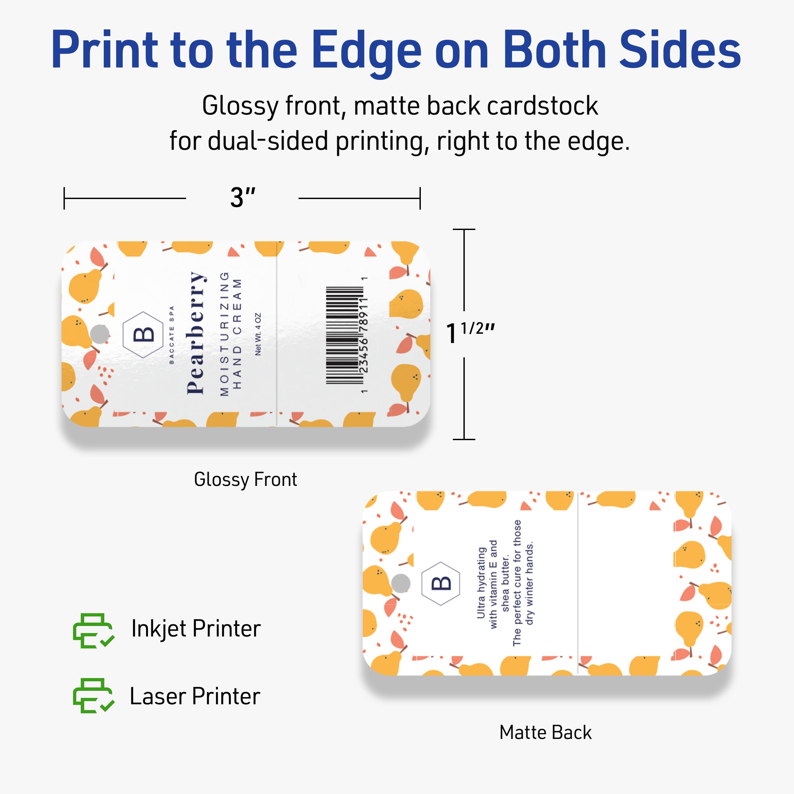 Print to the Edge on Both Sides  
Glossy front, matte back cardstock for dual-sided printing, right to the edge.

3"  
1 1/2"

Glossy Front  
Matte Back

BAGGAI SPA  
Pearberry  
MOISTURIZING CREAM  
HAND CREAM  
NEW 4.02 oz

1 7891 23456

Ultra hydrating with Vitamin E butter.  
The perfect pick-me-up for dry winter hands.

Inkjet Printer  
Laser Printer