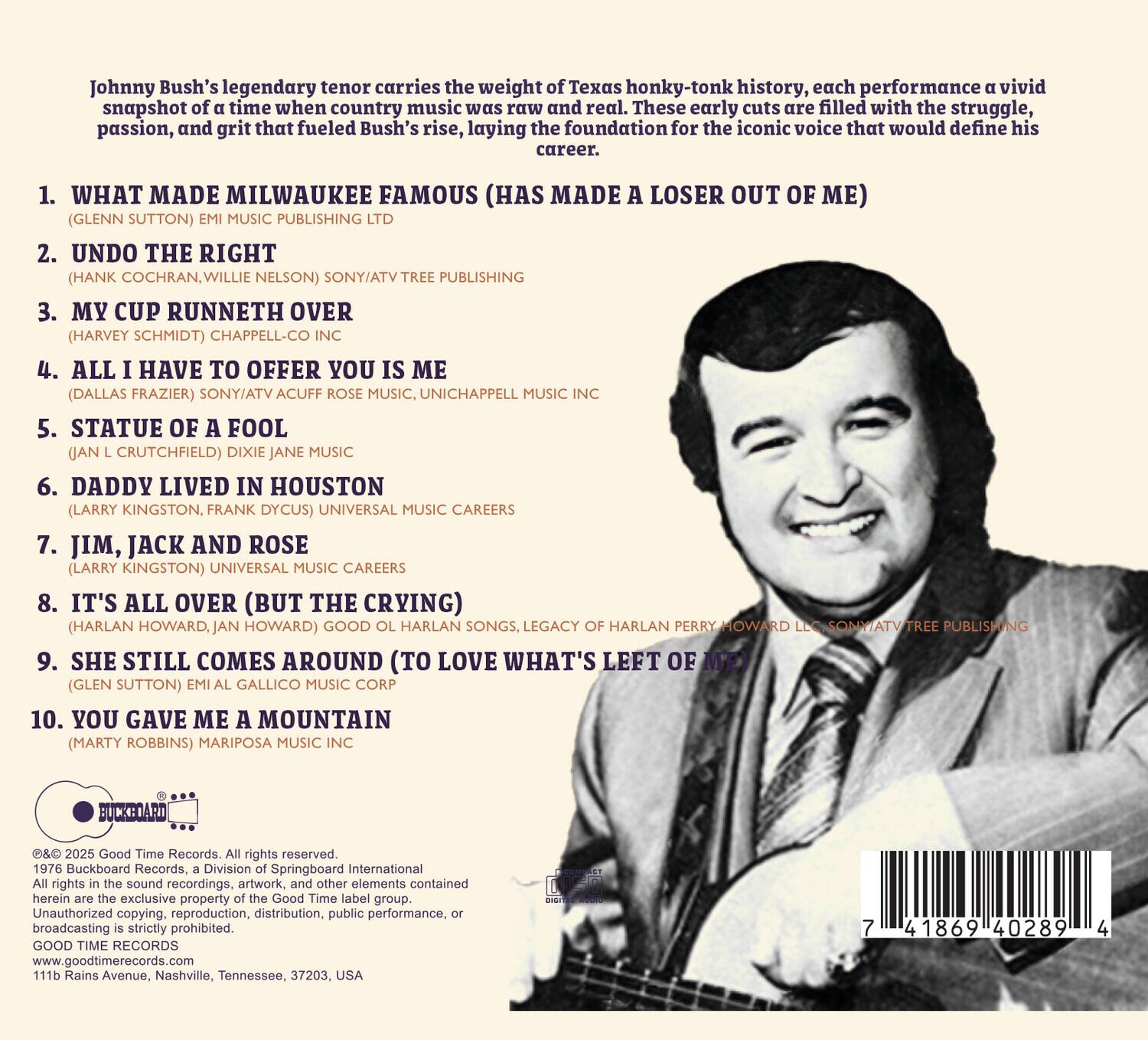 Johnny Bush's legendary tenor carries the weight of Texas honky-tonk history, each performance a vivid snapshot of a time when country music was raw and real. These early cuts are filled with the struggle, passion, and grit that fueled Bush's rise, laying the foundation for the iconic voice that would define his career.

1. WHAT MADE MILWAUKEE FAMOUS (HAS MADE A LOSER OUT OF ME)  
   (GLENN SUTTON) EMI MUSIC PUBLISHING LTD

2. UNDO THE RIGHT  
   (HANK COCHRAN, WILLIE NELSON) SONY/ATV TREE PUBLISHING

3. MY CUP RUNNETH OVER  
   (HARVEY SCHMIDT) CHAPPELL-CO INC

4. ALL I HAVE TO OFFER YOU IS ME  
   (DALLAS FRAZIER) SONY/ATV ACUFF ROSE MUSIC, UNICHAPPELL MUSIC INC

5. STATUE OF A FOOL  
   (JAN L. CRUTCHFIELD) DIXIE JANE MUSIC

6. DADDY LIVED IN HOUSTON  
   (LARRY KINGSTON, FRANK DYCUS) UNIVERS
