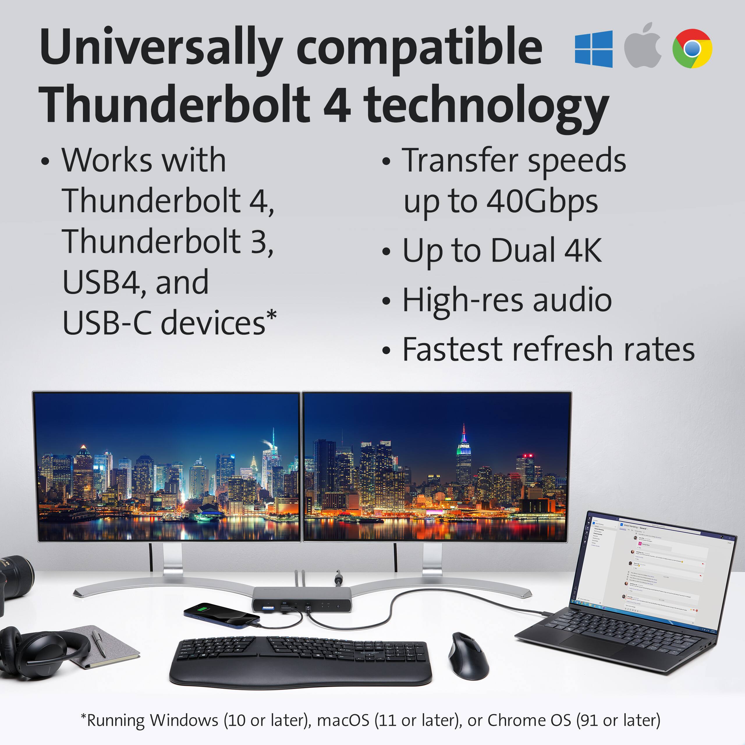 Universally compatible Thunderbolt 4 technology

- Works with Thunderbolt 4, Thunderbolt 3, USB4, and USB-C devices*

- Transfer speeds up to 40Gbps

- Up to Dual 4K

- High-res audio

- Fastest refresh rates

*Running Windows (10 or later), macOS (11 or later), or Chrome OS (91 or later)
