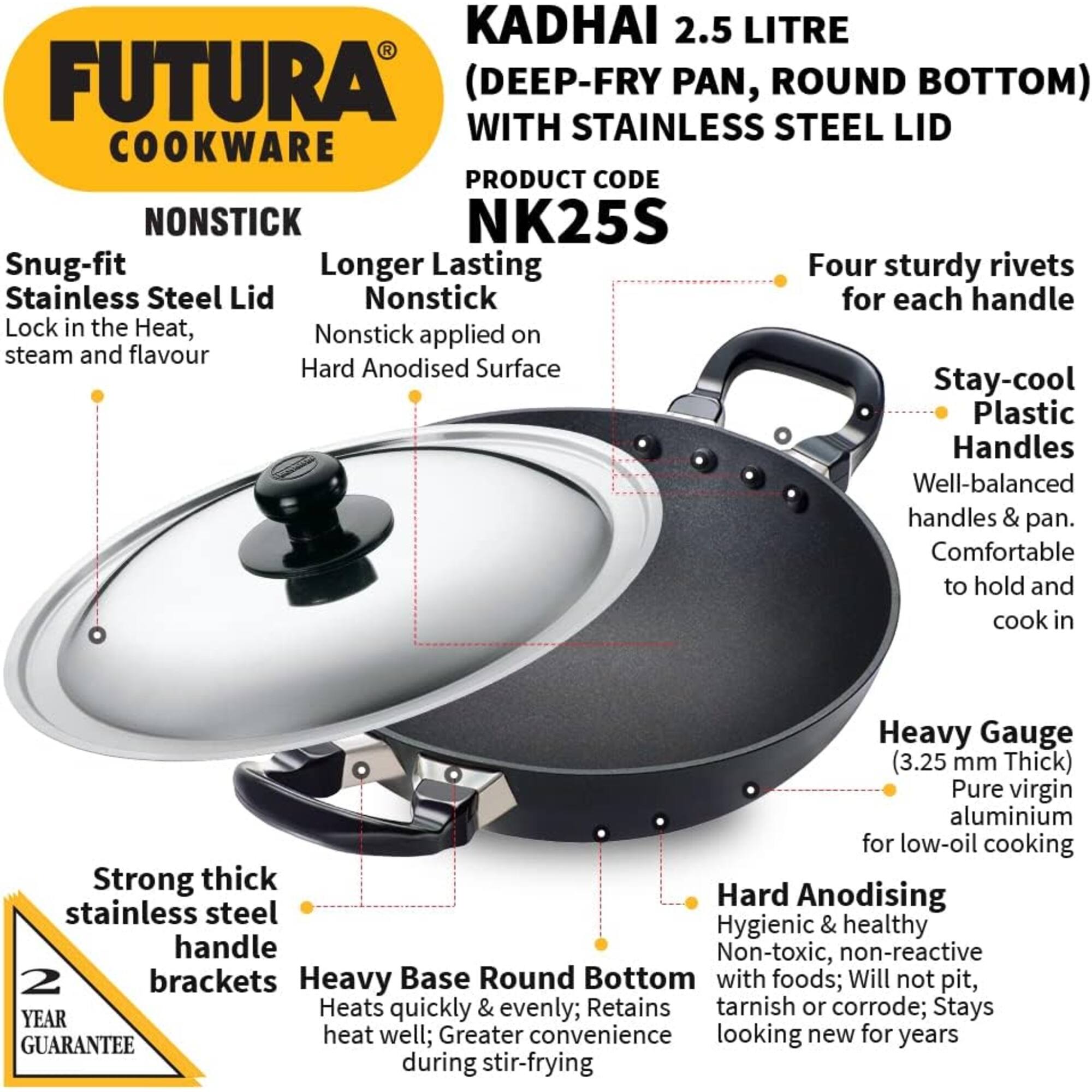 KADHAI 2.5 LITRE FUTURA (DEEP-FRY PAN, ROUND BOTTOM) WITH STAINLESS STEEL LID  
COOKWARE  
PRODUCT CODE: NONSTICK NK25S  

- Snug-fit Stainless Steel Lid  
  - Lock in the Heat, steam and flavour  

- Longer Lasting Nonstick  
  - Nonstick applied on Hard Anodised Surface  

- Four sturdy rivets for each handle  

- Stay-cool Plastic Handles  
  - Well-balanced handles & pan.  
  - Comfortable to hold and cook in  

- Heavy Gauge (3.25 mm Thick) Pure virgin aluminium for low-oil cooking  

- Strong thick stainless steel handle brackets  

- Heavy Base Round Bottom  
  - Heats quickly & evenly; Retains heat well; Greater convenience during stir-frying  

- Hard Anodising  
  - Hygienic & healthy  
  - Non-toxic, non-reactive with foods; Will not pit, tarnish or corrode; Stays looking new for years  

- 2 YEAR GUARANTEE