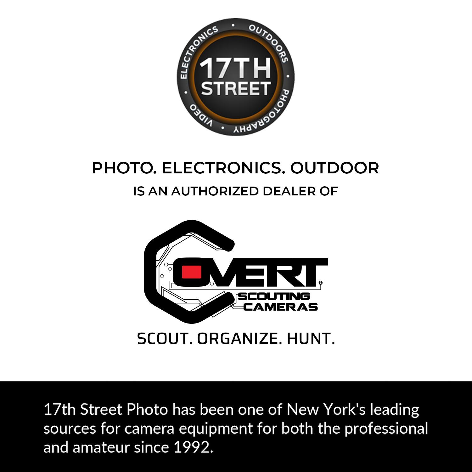 ELECTRONICS OUTDOORS 17TH STREET AIDEO PHOTOGRAPHY PHOTO. ELECTRONICS. OUTDOOR IS AN AUTHORIZED DEALER OF OVERT SCOUTING CAMERAS SCOUT. ORGANIZE. HUNT. 17th Street Photo has been one of New York's leading sources for camera equipment for both the professional and amateur since 1992.