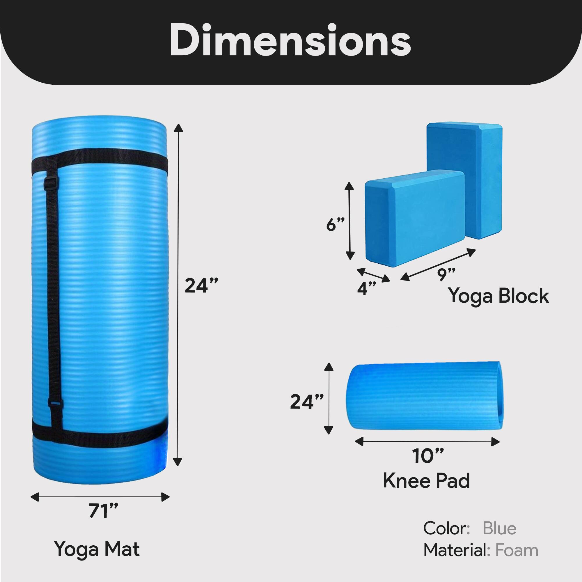 Dimensions:  
- Yoga Mat: 71" x 24"  
- Yoga Block: 9" x 6" x 4"  
- Knee Pad: 24" x 10"  

Color: Blue  
Material: Foam