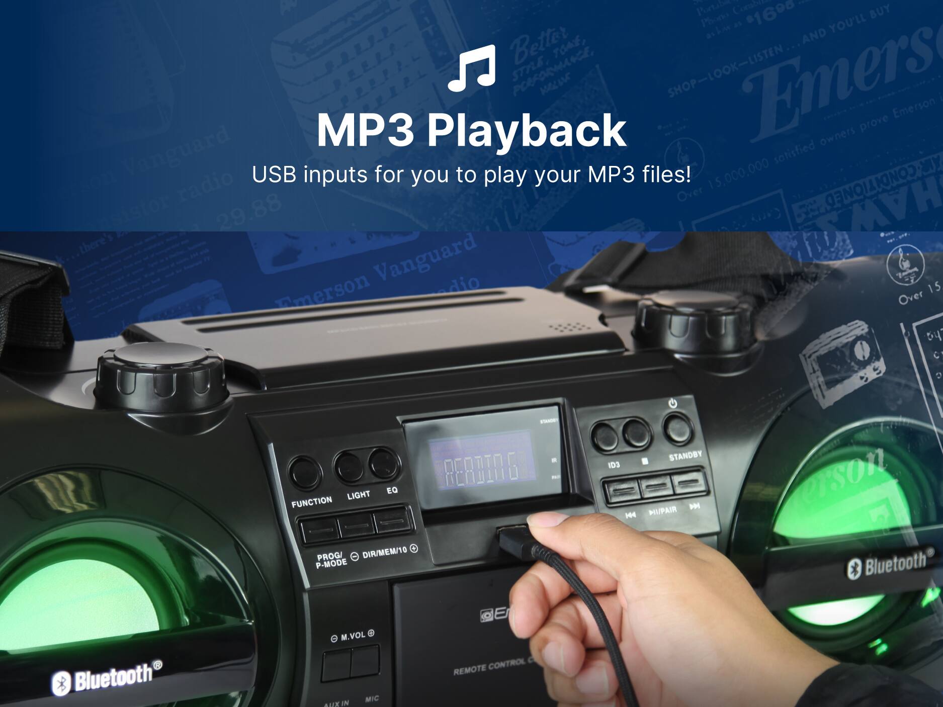 MP3 Playback
USB inputs for you to play your MP3 files!

1 Pertibee Combite 1 Phon as 1690 YOU'LL BUY ahi AND Better JOA, STRLE, POFORMANCE, SHOP-LOOK-LISTEN Emers r I Emerson

Over 15,000,000 satisfied owners prove Vanguard Emerson radio Over 15 y C D EQ LIGHT FUNCTION PROG/ DIR/MEM/10 P-MODE - P STANDBY 1D3 PM 4 HI/PAIR evson Bluetooth Bluetooth M.VOL MIC AUX IN C REMOTE CONTROL