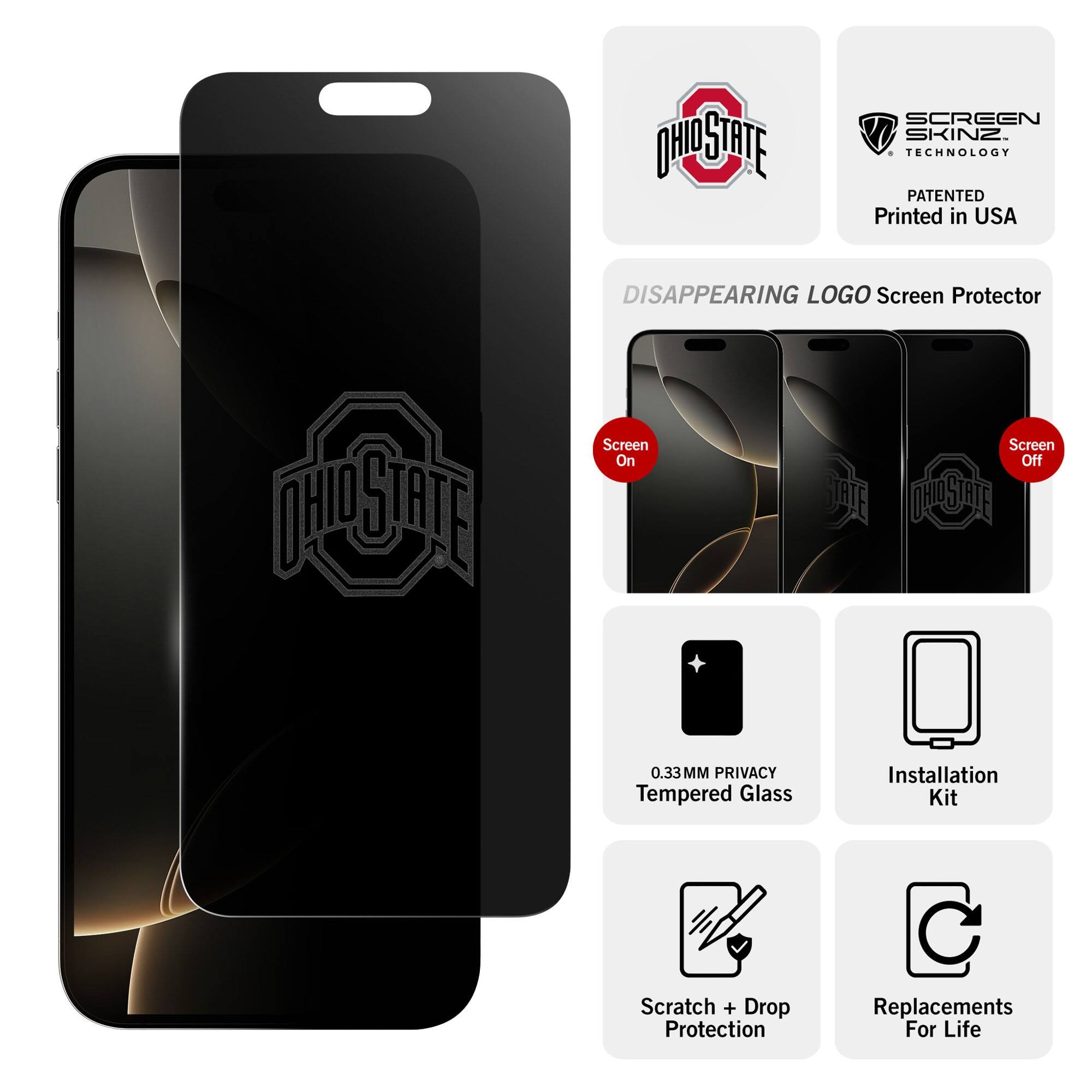 - OHIO STATE
- SCREEN SKINZ TECHNOLOGY PATENTED
- Printed in USA
- DISAPPEARING LOGO Screen Protector
- Screen On
- Screen Off
- 0.33MM PRIVACY Tempered Glass
- Installation Kit
- Scratch + Drop Protection
- Replacements For Life