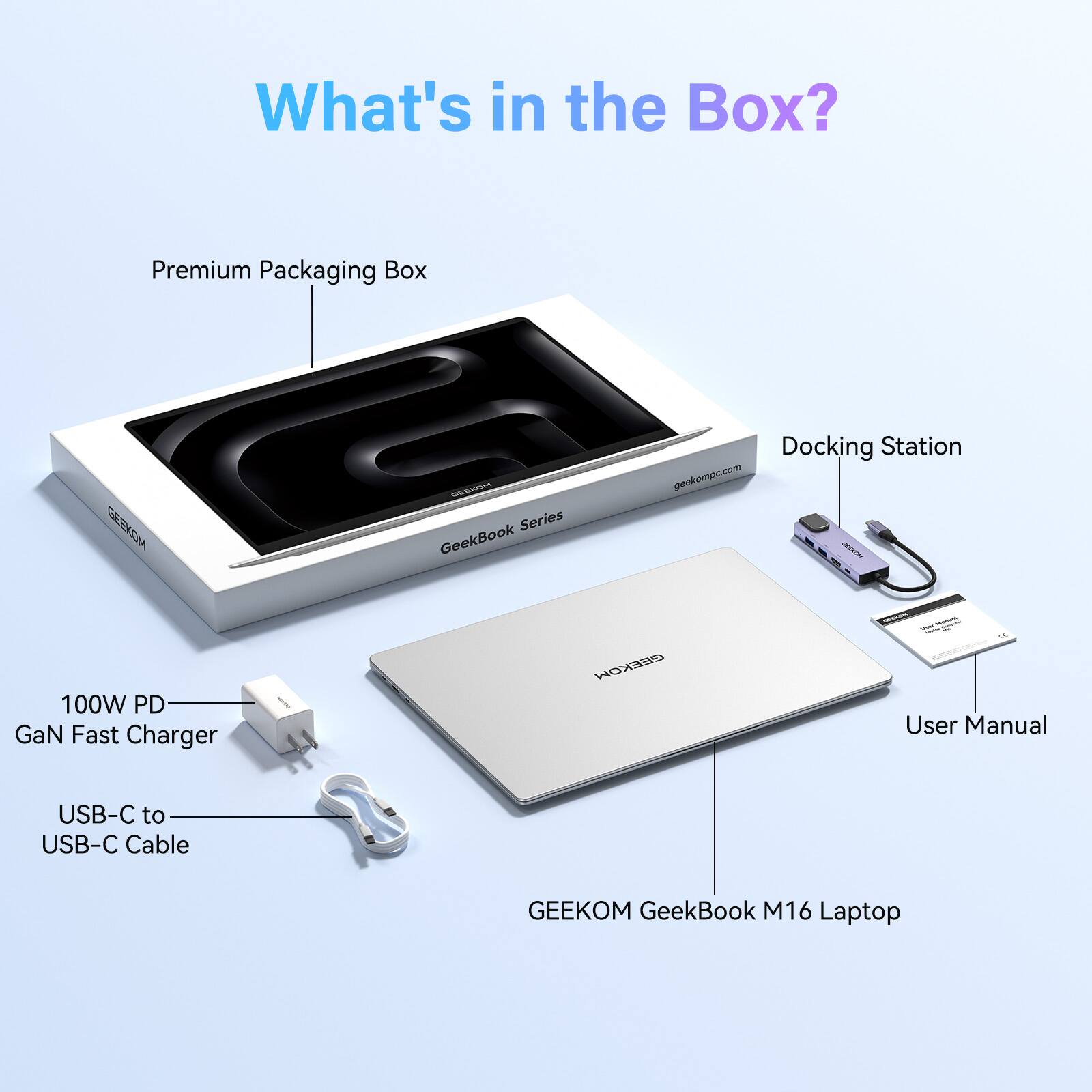 What's in the Box?  
Premium Packaging Box  
CESD AAURLAR Series GeekBook Docking Station  
geekompc.com  
100W PD GaN Fast Charger  
EEOW User Manual  
USB-C to USB-C Cable  
GEEKOM GeekBook M16 Laptop