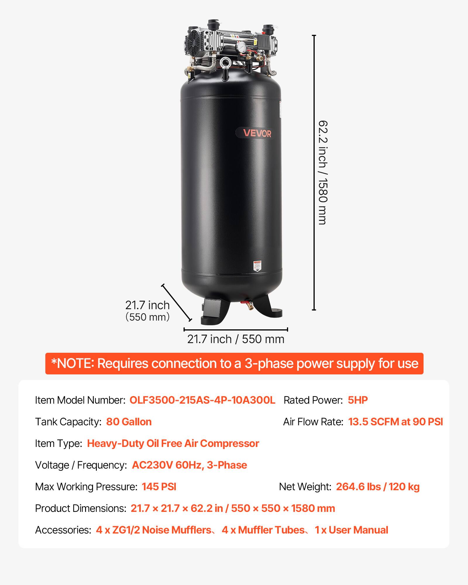 VEVOR

62.2 inch / 1580 mm  
21.7 inch (550 mm)  
21.7 inch / 550 mm  

*NOTE: Requires connection to a 3-phase power supply for use  

Item Model Number: OLF3500-215AS-4P-10A300L  
Rated Power: 5HP  
Tank Capacity: 80 Gallon  
Air Flow Rate: 13.5 SCFM at 90 PSI  
Item Type: Heavy-Duty Oil Free Air Compressor  
Voltage Frequency: AC230V 60Hz, 3-Phase  
Max Working Pressure: 145 PSI  
Net Weight: 264.6 lbs / 120 kg  
Product Dimensions: 21.7 X 21.7 X 62.2 in / 550 X 550 X 1580 mm  
Accessories: 4 X ZG1/2 Noise Mufflers, 4 X Muffler Tubes, 1x User Manual
