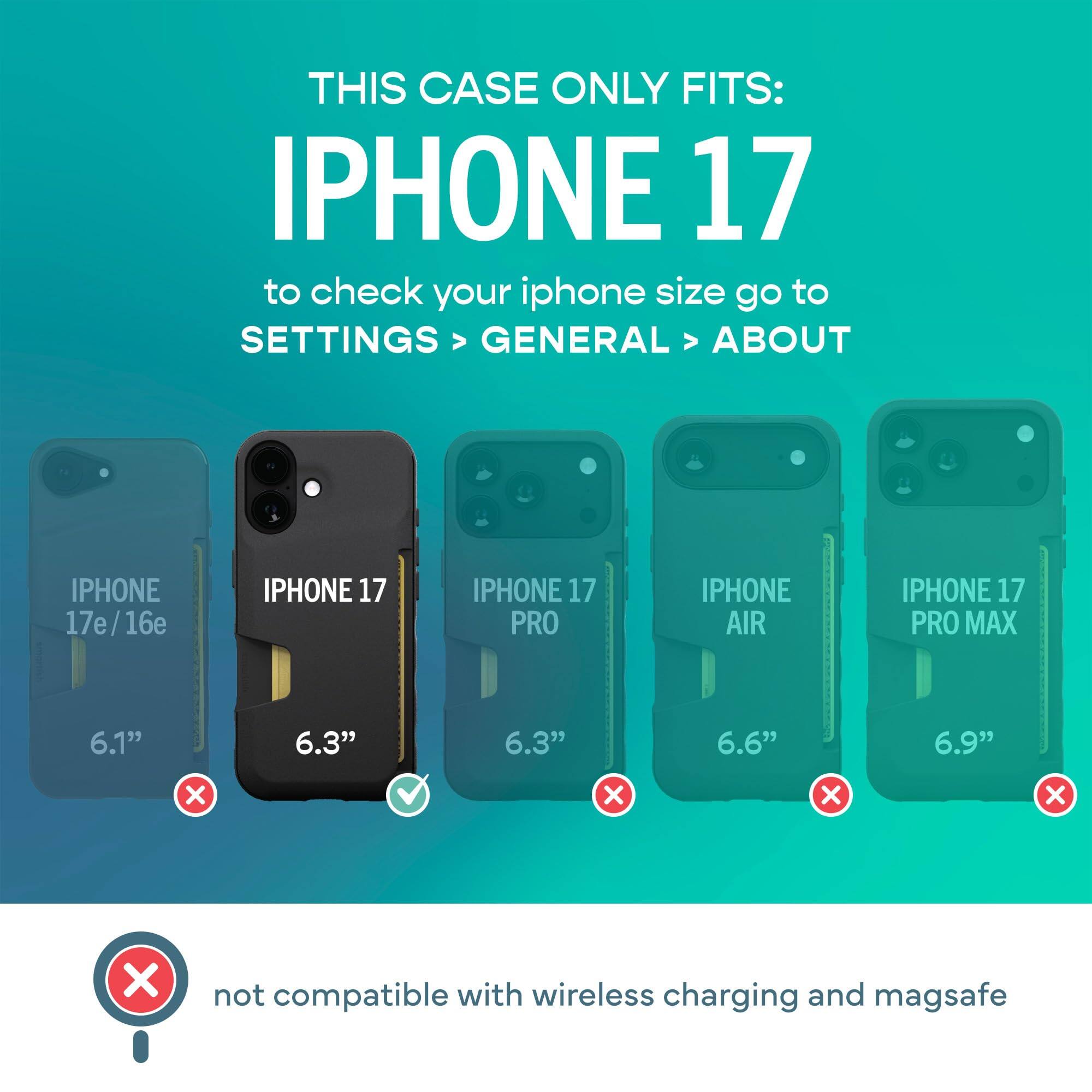 THIS CASE ONLY FITS: IPHONE 17  
to check your iphone size go to SETTINGS > GENERAL > ABOUT

IPHONE 17e/16e  
IPHONE 17  
IPHONE 17 PRO  
IPHONE AIR  
IPHONE 17 PRO MAX

6.1"  
6.3"  
6.3"  
6.6"  
6.9"  

X  
X  
X  
X  
X  

not compatible with wireless charging and magsafe