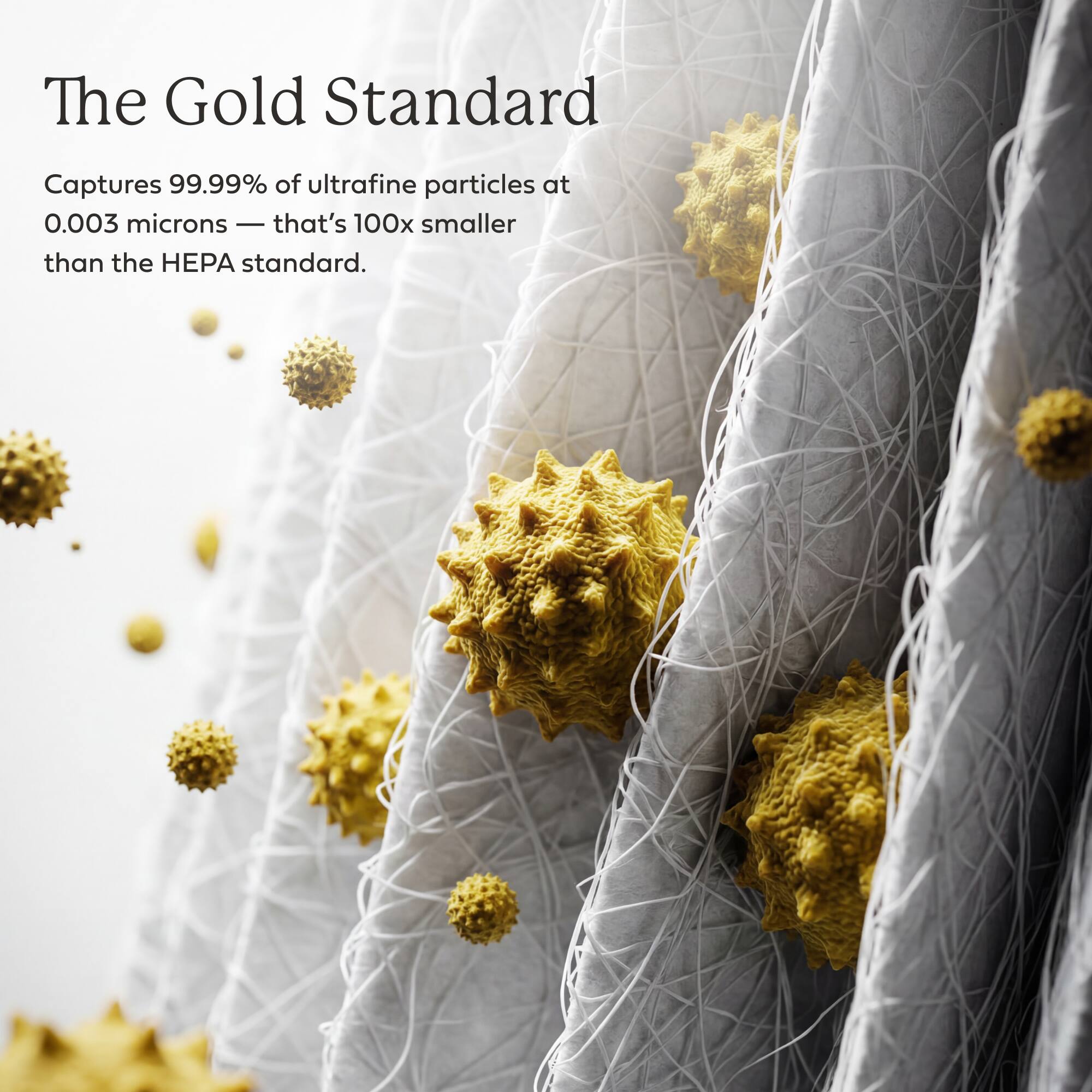 The Gold Standard  
Captures 99.99% of ultrafine particles at 0.003 microns - that's 100x smaller than the HEPA standard.