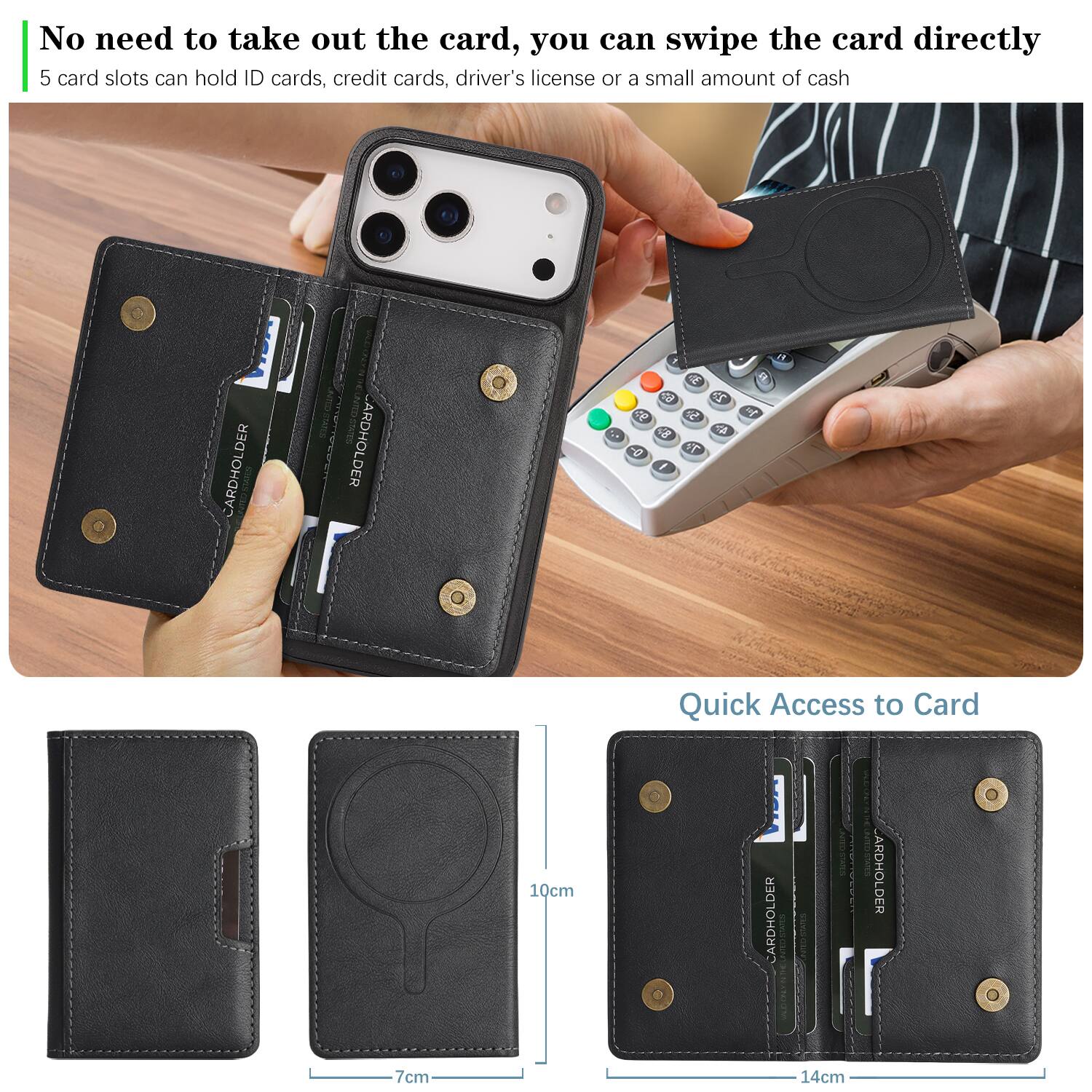 No need to take out the card, you can swipe the card directly.  
5 card slots can hold ID cards, credit cards, driver's license or a small amount of cash.  

Quick Access to Card  
10cm  
7cm  
14cm