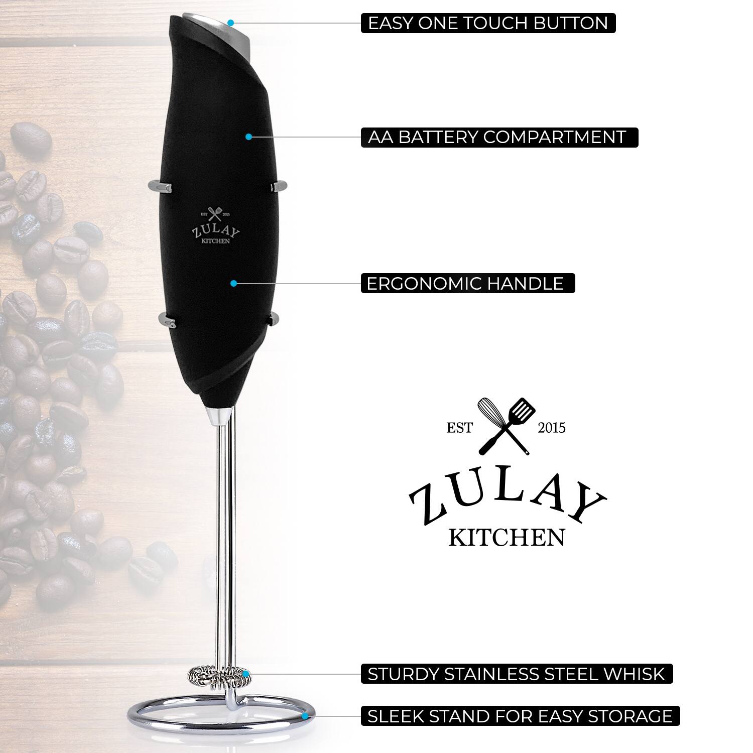 EASY ONE TOUCH BUTTON  
AA BATTERY COMPARTMENT  
ERGONOMIC HANDLE  
STURDY STAINLESS STEEL WHISK  
SLEEK STAND FOR EASY STORAGE  

ZULAY KITCHEN  
EST 2015