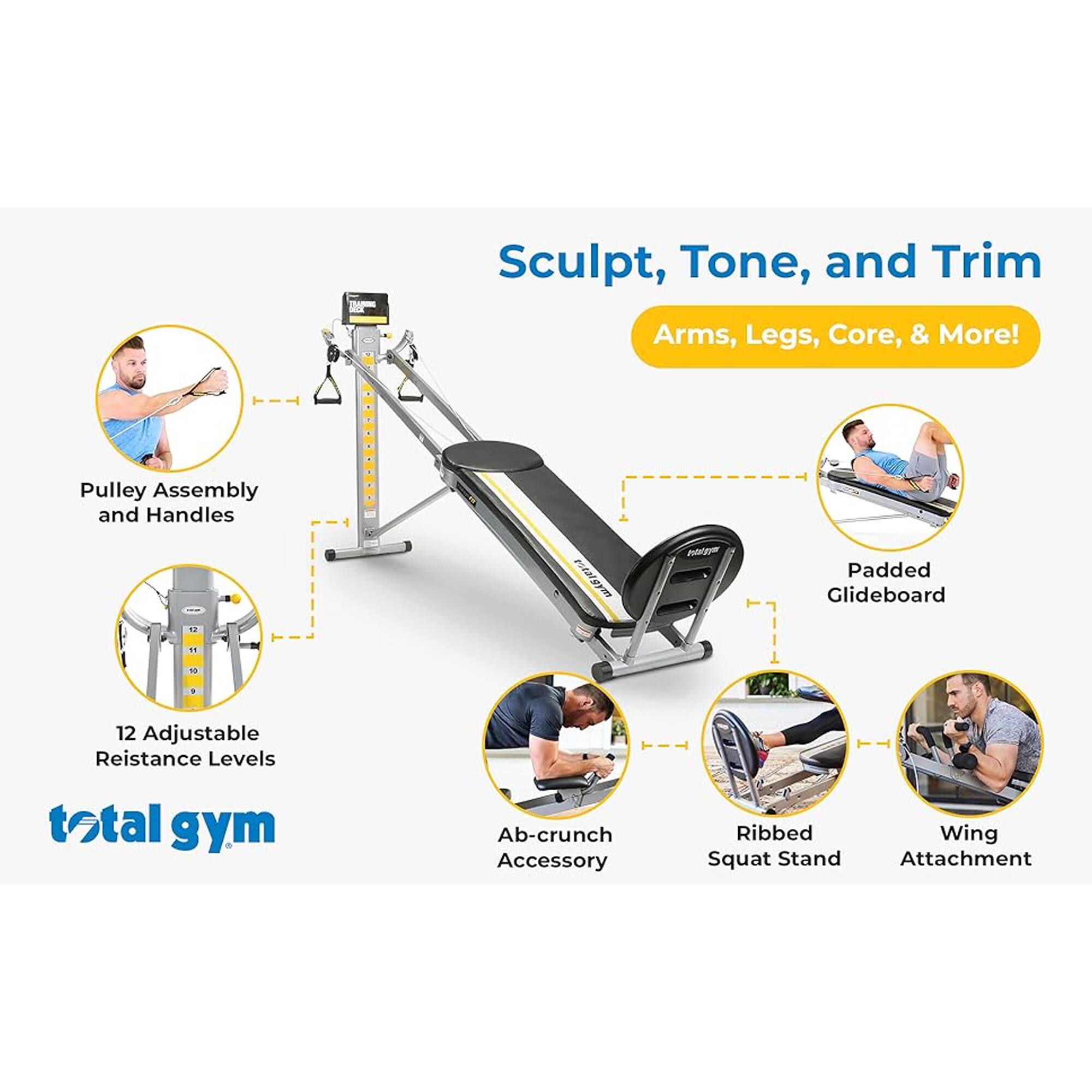 Sculpt, Tone, and Trim  
Arms, Legs, Core, & More!  

- Pulley Assembly and Handles  
- 12 Adjustable Resistance Levels  
- Padded Glideboard  
- Ab-crunch Accessory  
- Ribbed Squat Stand  
- Wing Attachment  

total gym