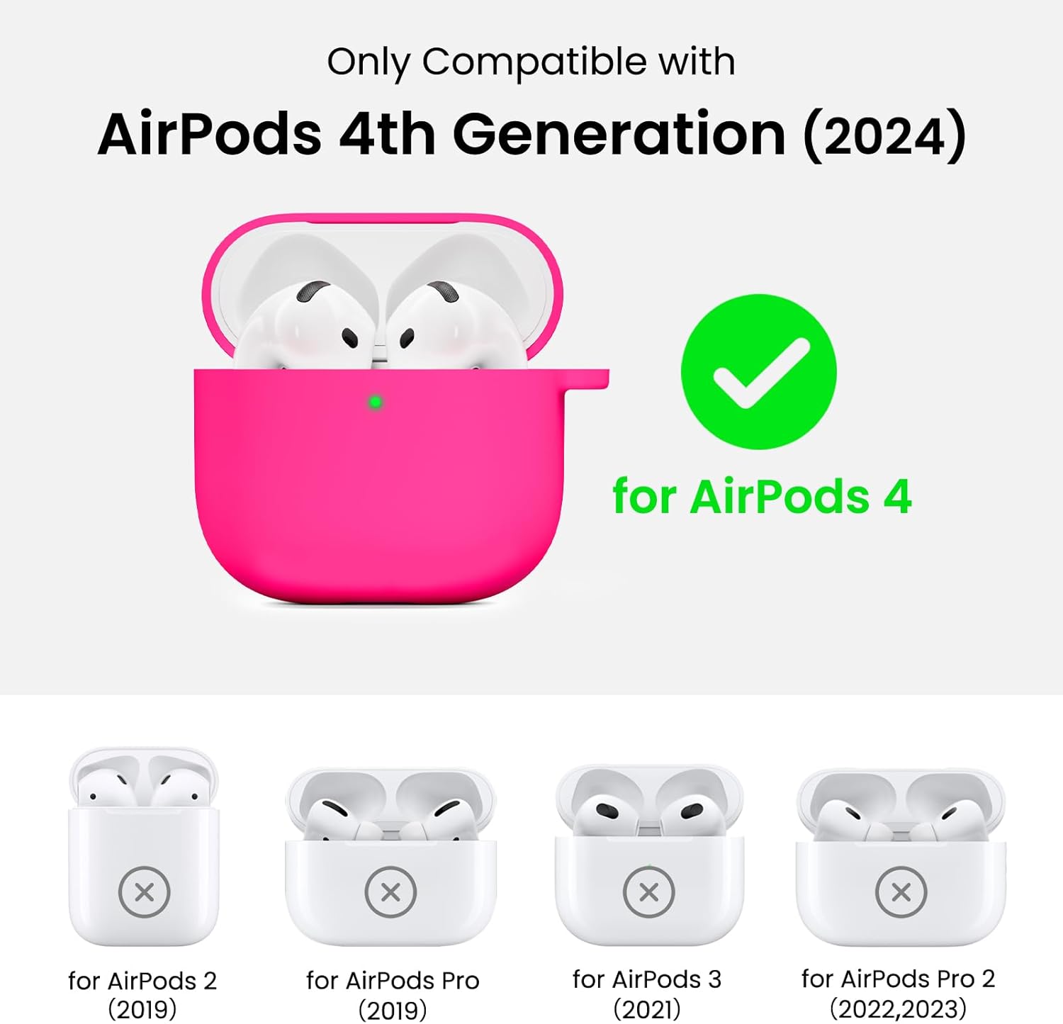 Only Compatible with  
AirPods 4th Generation (2024)  
for AirPods 4  

for AirPods 2 (2019)  
for AirPods Pro (2019)  
for AirPods 3 (2021)  
for AirPods Pro 2 (2022, 2023)