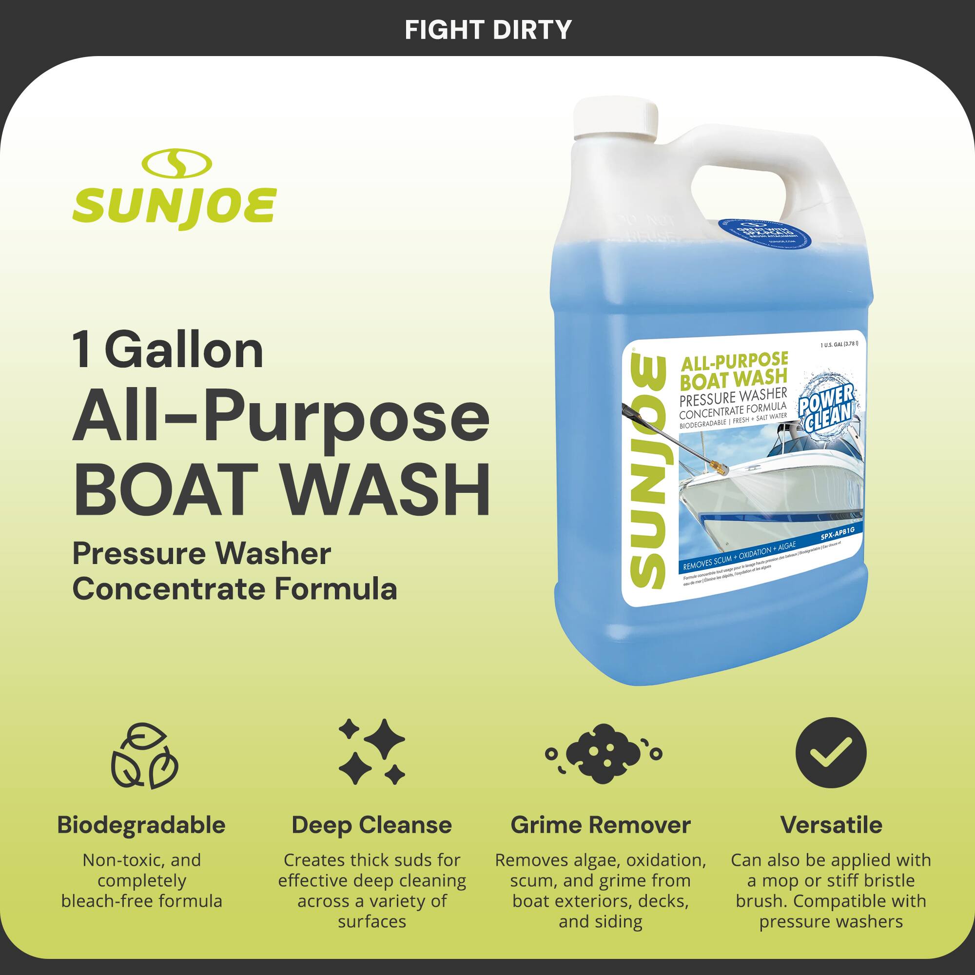 FIGHT DIRTY

SUNJOE

1 Gallon All-Purpose Boat Wash Pressure Washer Concentrate Formula

Biodegradable
Non-toxic, and completely bleach-free formula

Deep Cleanse
Creates thick suds for effective deep cleaning across a variety of surfaces

Grime Remover
Removes algae, oxidation, scum, and grime from boat exteriors, decks, and siding

Versatile
Can also be applied with a mop or stiff bristle brush. Compatible with pressure washers