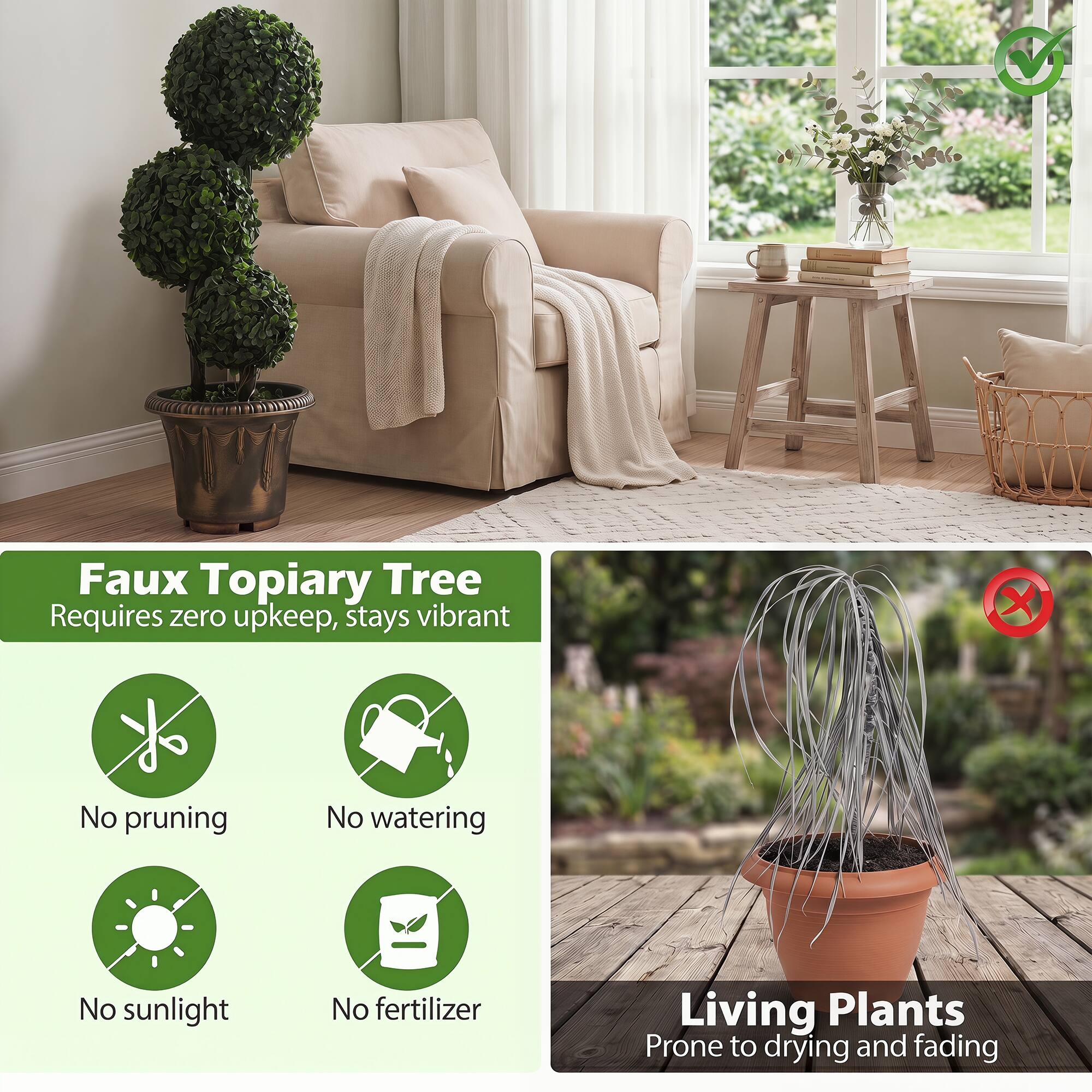 Faux Topiary Tree Requires zero upkeep, stays vibrant  
- No pruning  
- No watering  
- No sunlight  
- No fertilizer  

Living Plants  
Prone to drying and fading
