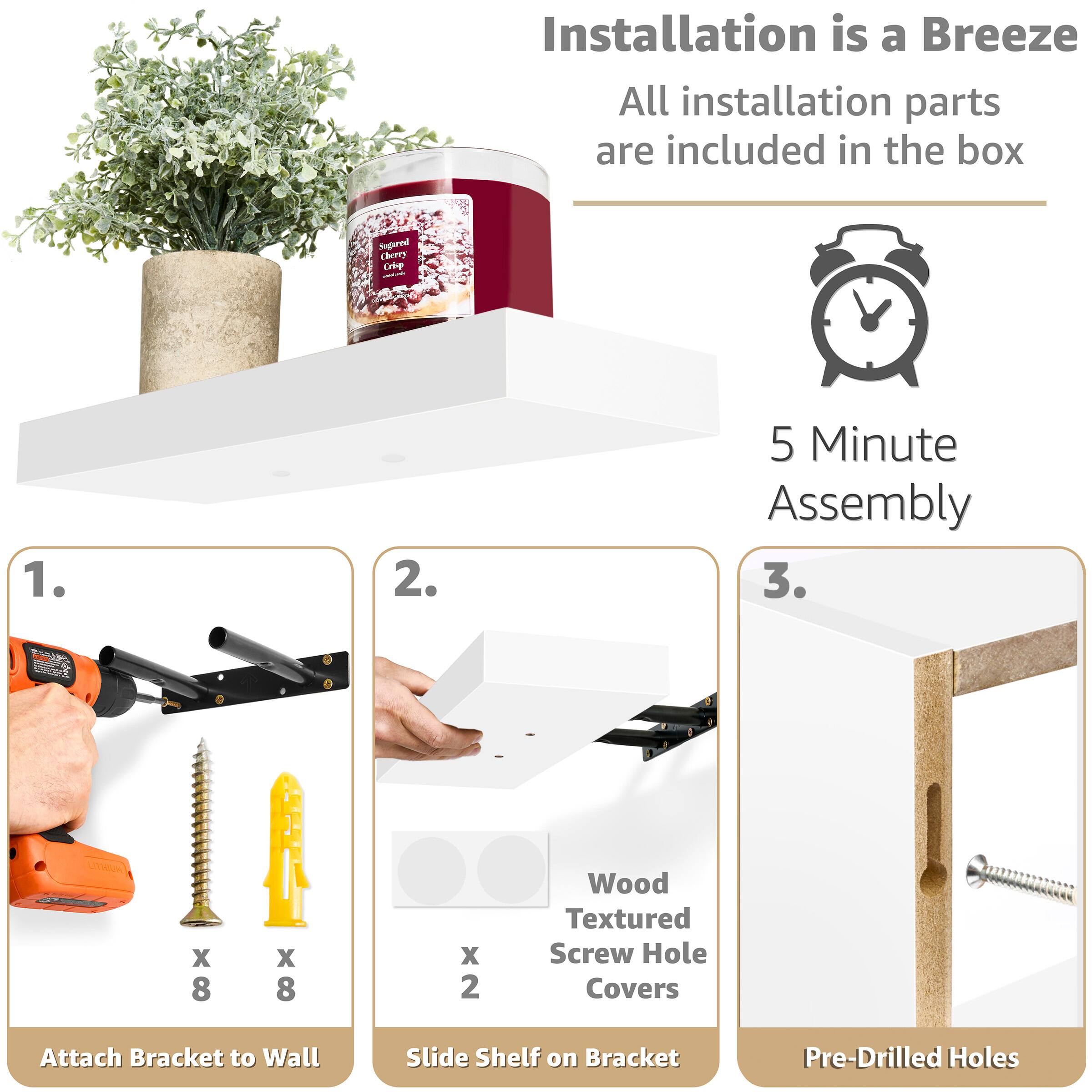 Installation is a Breeze
All installation parts are included in the box
5 Minute Assembly
1. Attach Bracket to Wall
2. Slide Shelf on Bracket
3. Pre-Drilled Holes
Wood Textured Screw Hole Covers