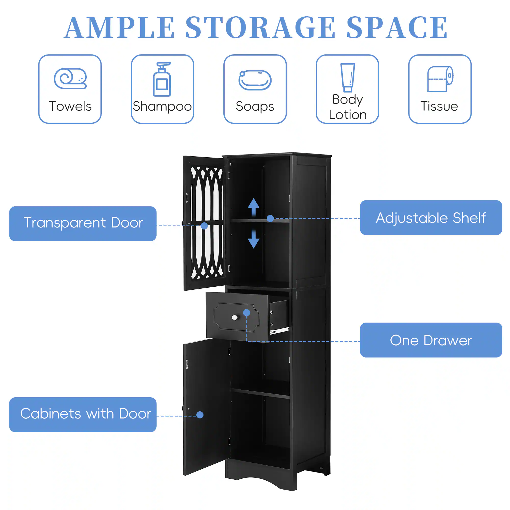 AMPLE STORAGE SPACE

- Towels
- Shampoo
- Soaps
- Body Lotion
- Tissue

Transparent Door

Adjustable Shelf

One Drawer

Cabinets with Door