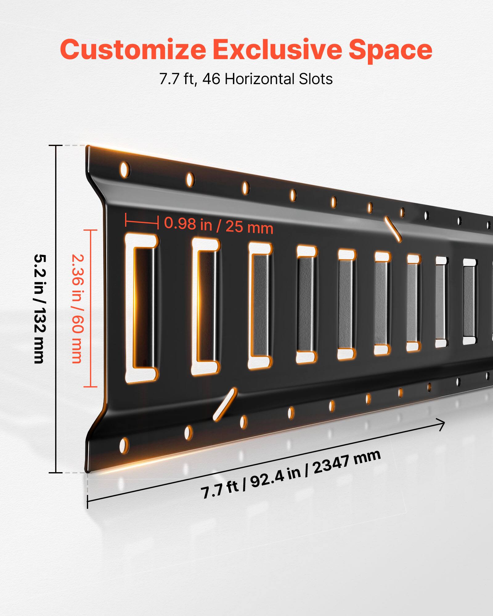Customize Exclusive Space  
7.7 ft, 46 Horizontal Slots  

5.2 in / 132 mm  
2.36 in / 60 mm  
0.98 in / 25 mm  
7.7 ft / 92.4 in / 2347 mm