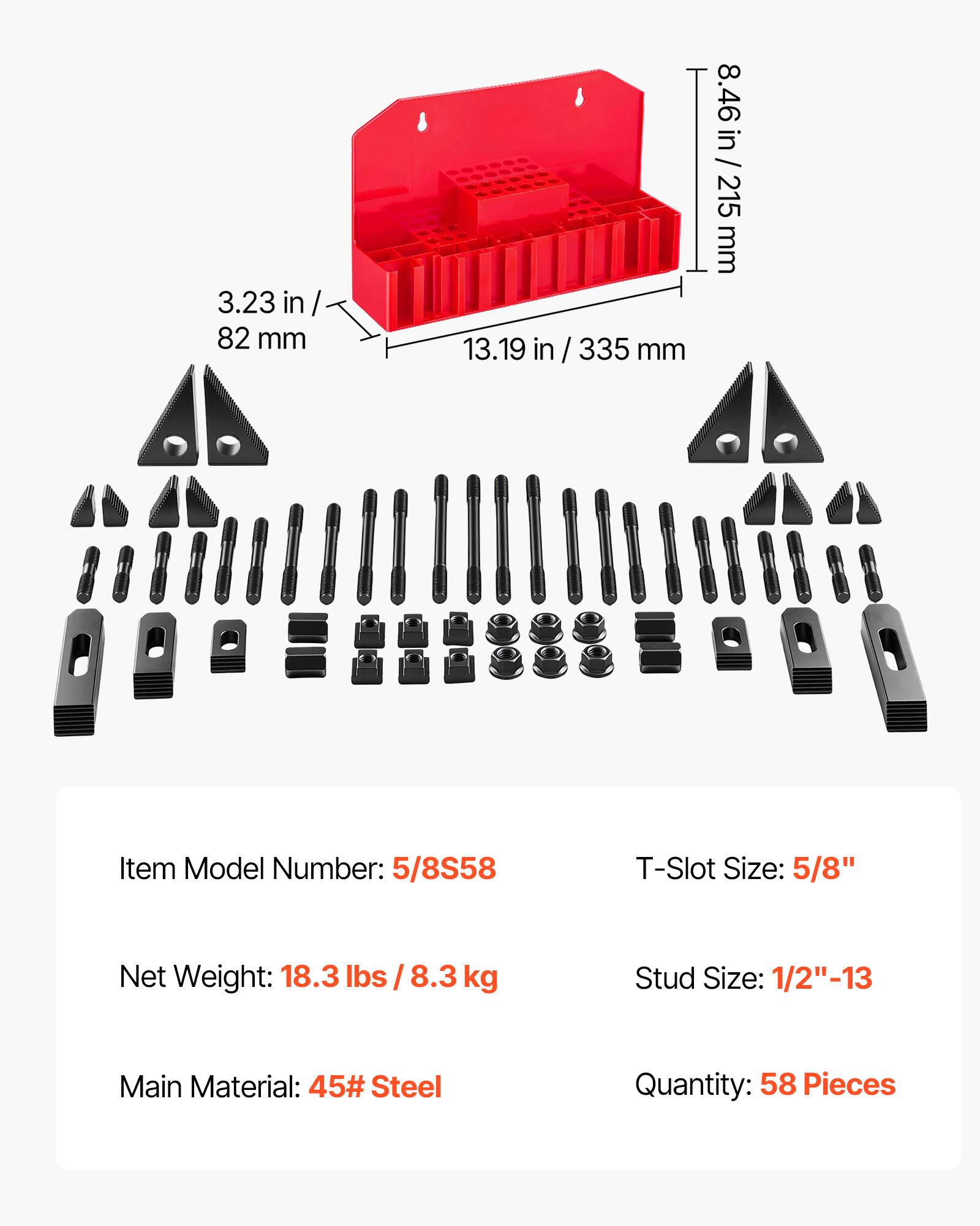 3.23 in / 82 mm  
13.19 in / 335 mm  
8.46 in / 215 mm  

Item Model Number: 5/8S58  
T-Slot Size: 5/8"  
Net Weight: 18.3 lbs / 8.3 kg  
Stud Size: 1/2"-13  
Main Material: 45# Steel  
Quantity: 58 Pieces