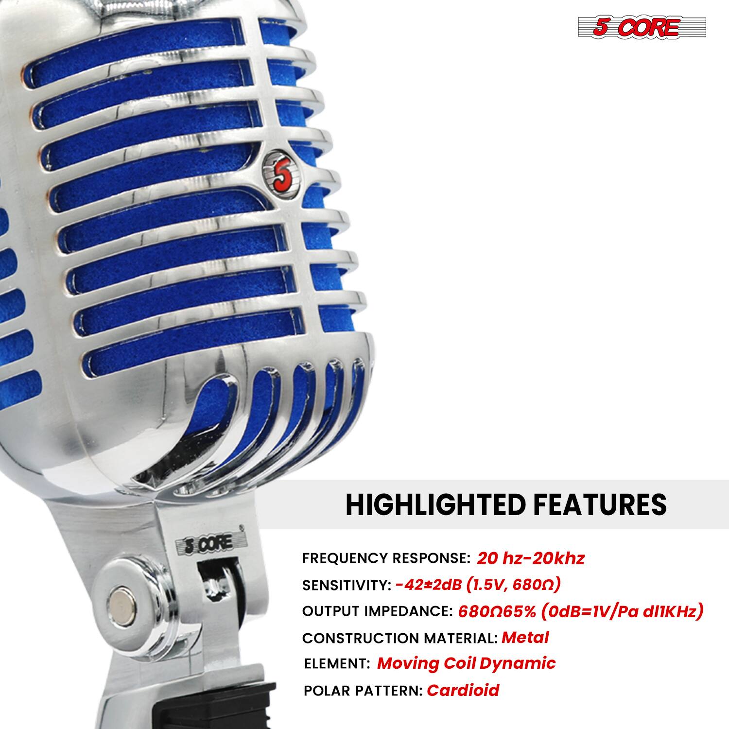 5 CORE

HIGHLIGHTED FEATURES

FREQUENCY RESPONSE: 20 Hz-20 kHz  
SENSITIVITY: -42±2dB (1.5V, 680Ω)  
OUTPUT IMPEDANCE: 680Ω/65% (0dB=1V/Pa @1kHz)  
CONSTRUCTION MATERIAL: Metal  
ELEMENT: Moving Coil Dynamic  
POLAR PATTERN: Cardioid