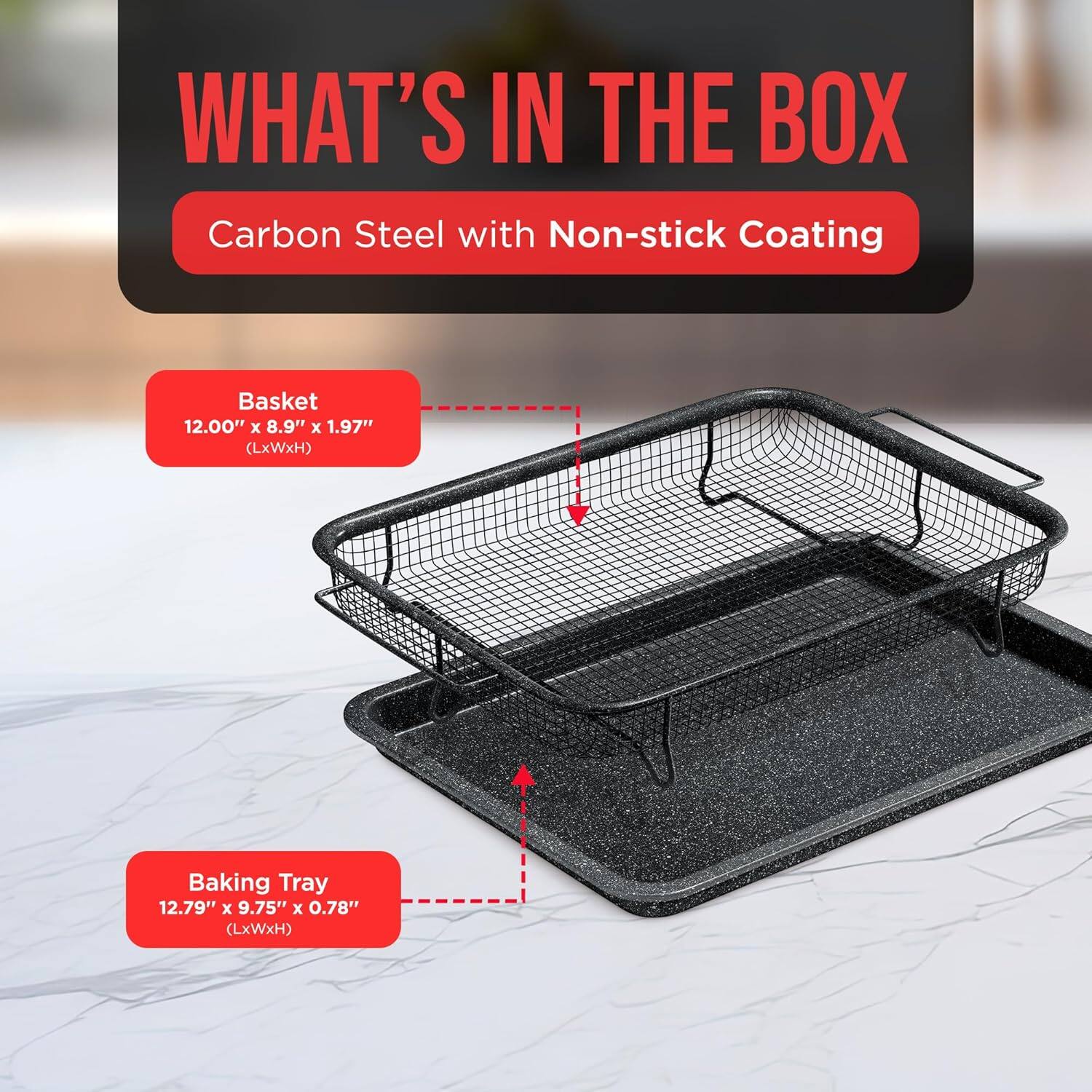 WHAT'S IN THE BOX
Carbon Steel with Non-stick Coating
Basket 12.00" x 8.9" x 1.97" (LxWxH)
Baking Tray 12.79" x 9.75" x 0.78" (LxWxH)