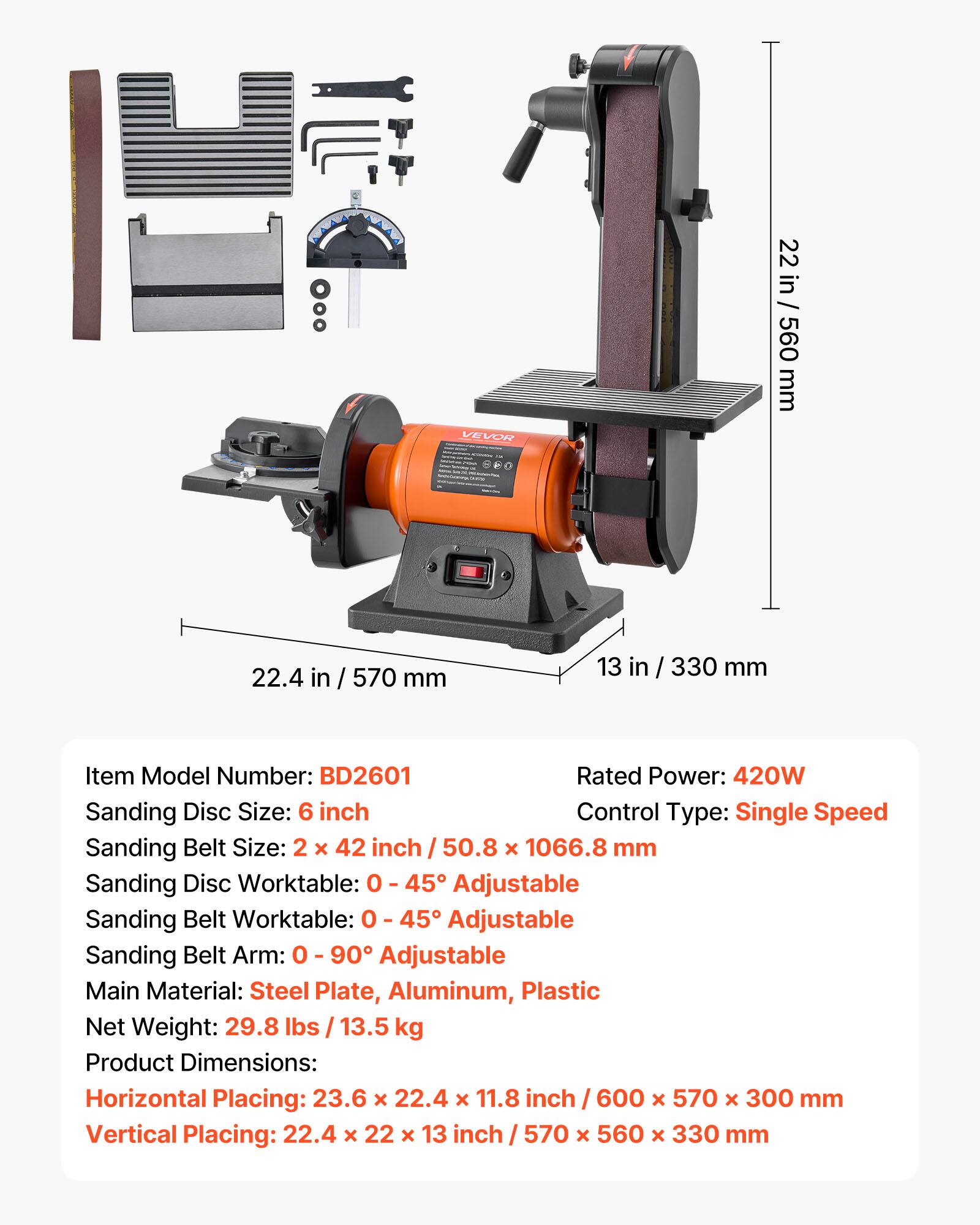VEVOR

22 in / 560 mm  
22.4 in / 570 mm  
13 in / 330 mm  

Item Model Number: BD2601  
Rated Power: 420W  
Sanding Disc Size: 6 inch  
Control Type: Single Speed  
Sanding Belt Size: 2 x 42 inch / 50.8 x 1066.8 mm  
Sanding Disc Worktable: 0 - 45° Adjustable  
Sanding Belt Worktable: 0 - 45° Adjustable  
Sanding Belt Arm: 0 - 90° Adjustable  
Main Material: Steel Plate, Aluminum, Plastic  
Net Weight: 29.8 lbs / 13.5 kg  
Product Dimensions:  
Horizontal Placing: 23.6 x 22.4 x 11.8 inch / 600 x 570 x 300 mm  
Vertical Placing: 22.4 x 22 x 13 inch / 570 x 560 x 330 mm