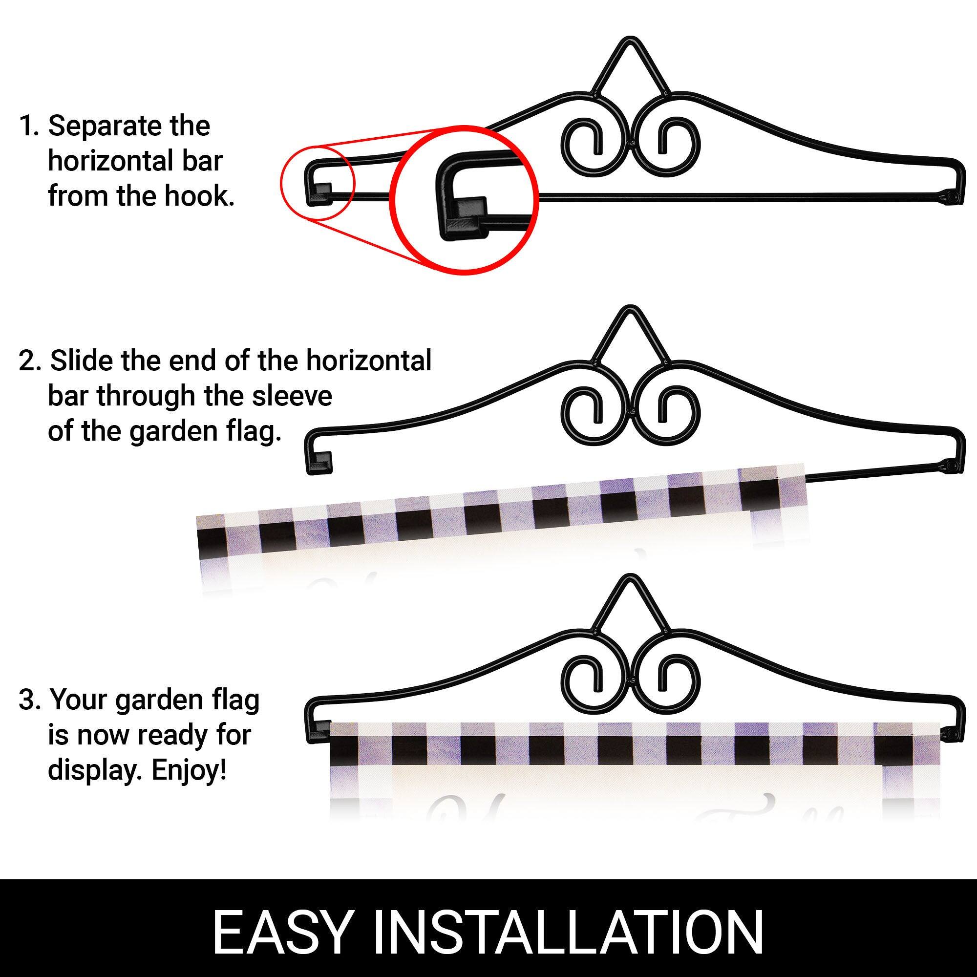 1. Separate the horizontal bar from the hook.  
2. Slide the end of the horizontal bar through the sleeve of the garden flag.  
3. Your garden flag is now ready for display. Enjoy!  

EASY INSTALLATION