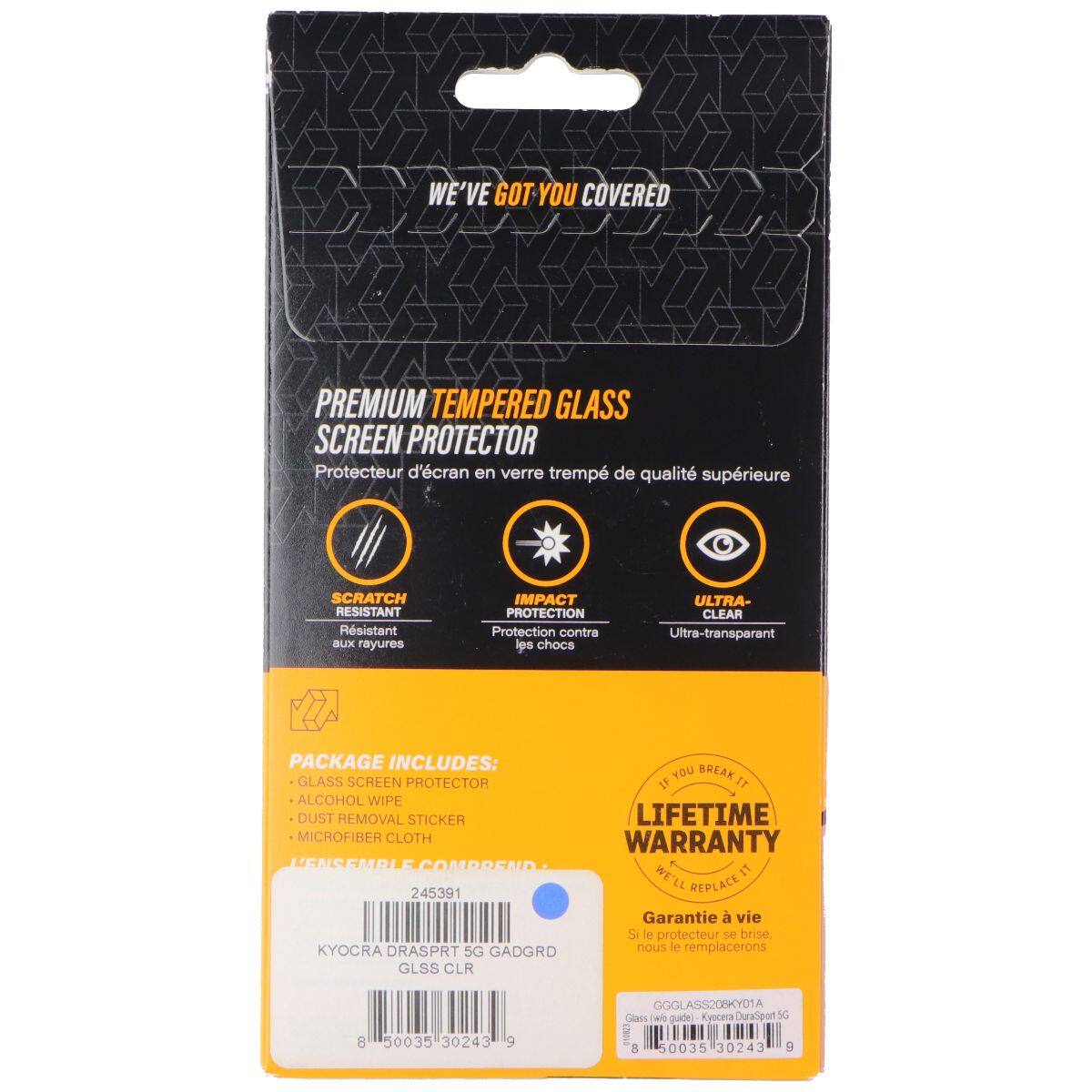 WE'VE GOT YOU COVERED

PREMIUM TEMPERED GLASS SCREEN PROTECTOR
Protecteur d'écran en verre trempé de qualité supérieure

SCRATCH RESISTANT
Résistant aux rayures

IMPACT PROTECTION
Protection contre les chocs

ULTRA-CLEAR
Ultra-transparent

PACKAGE INCLUDES:
- GLASS SCREEN PROTECTOR
- ALCOHOL WIPE
- DUST REMOVAL STICKER
- MICROFIBER CLOTH

LIFETIME WARRANTY
Si le protecteur se brise, nous le remplacerons

245391

KYOCRA DRASPRT 5G GADGRD
GLSS CLR

GGGLASS208KY01A
Glass (we guide) Kyocera DuraSport 5G

8 50035 30243 9