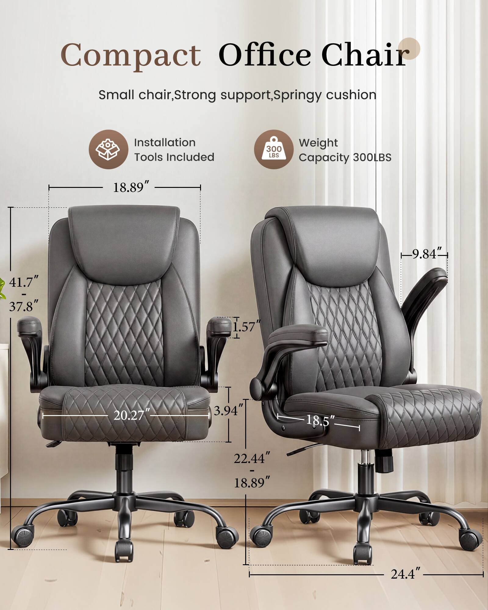 Compact Office Chair  
Small chair, Strong support, Springy cushion  
Installation Tools Included  
Weight Capacity 300LBS  
18.89"  
9.84"  
41.7" - 37.8"  
1.57"  
20.27"  
3.94"  
18.5"  
22.44" - 18.89"  
24.4"