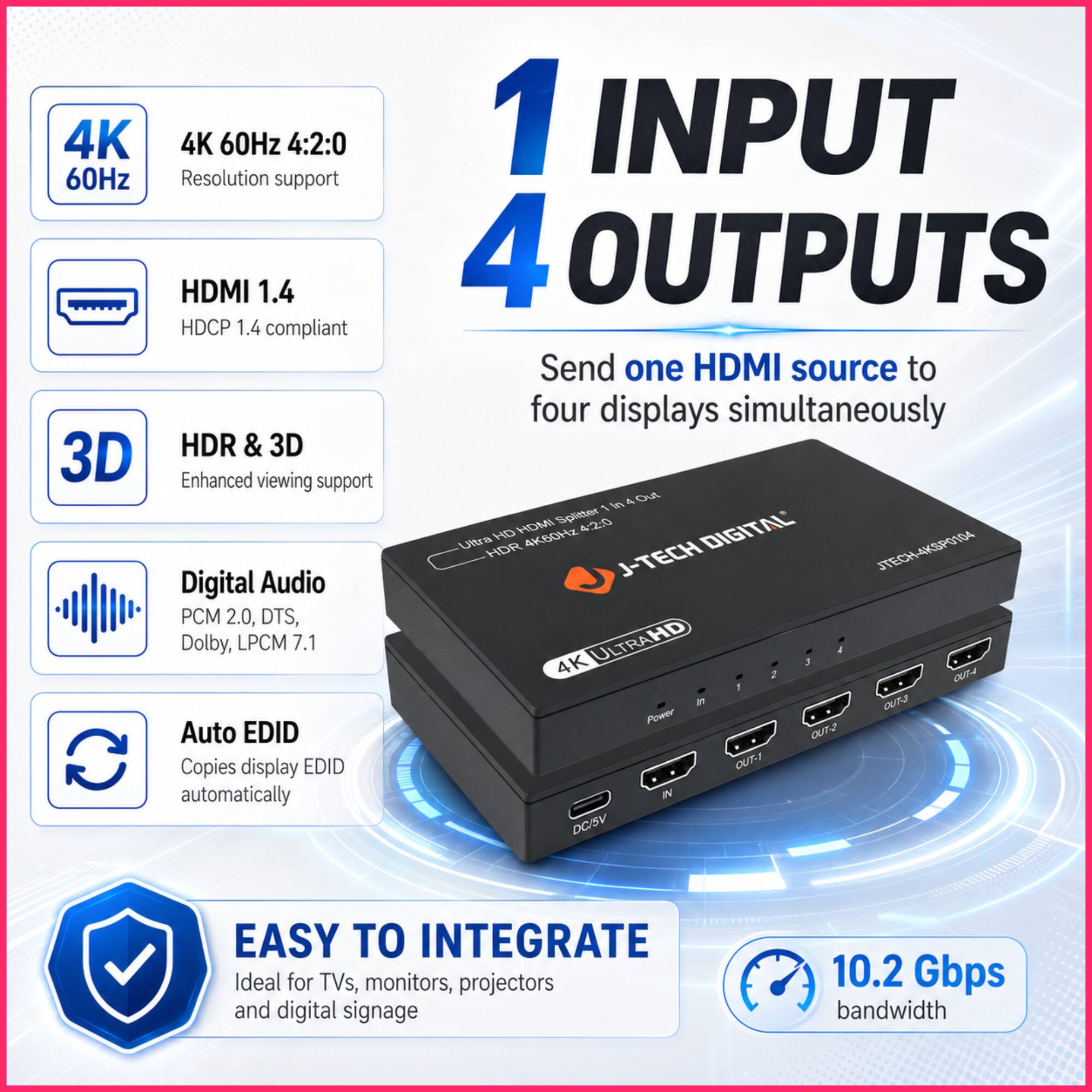 4K 60Hz 4:2:0 Resolution support HDMI 1.4 HDCP 1.4 compliant 3D HDR & 3D Enhanced viewing support Digital Audio PCM 2.0, DTS, Dolby, LPCM 7.1 Auto EDID Copies display EDID automatically 1 INPUT 4 OUTPUTS Send one HDMI source to four displays simultaneously J-TECH DIGITAL 4K ULTRAHD J-TECH 4KSPO104 10.2 Gbps bandwidth