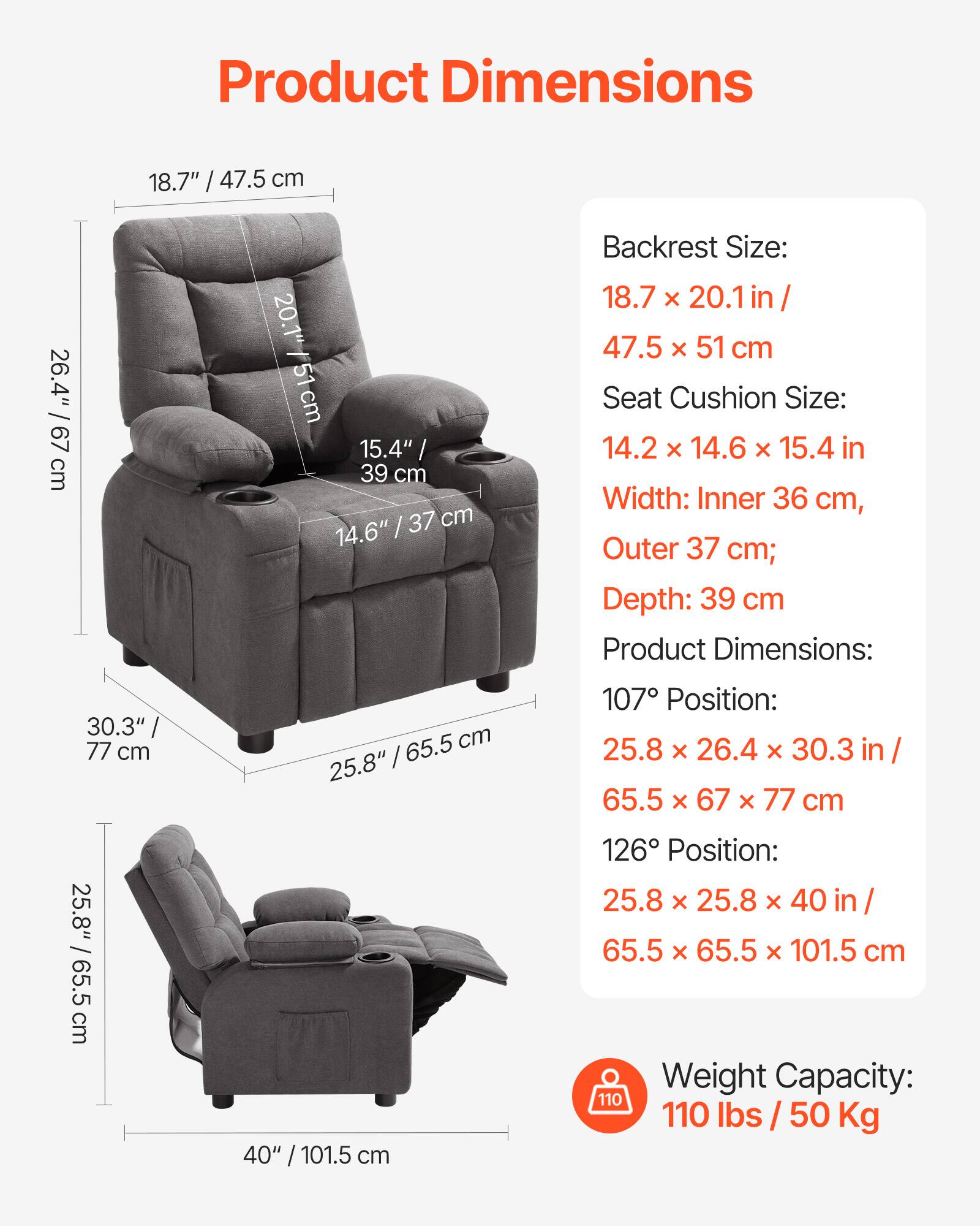 Product Dimensions

Backrest Size:  
18.7" x 20.1 in / 47.5 x 51 cm

Seat Cushion Size:  
14.2" x 14.6" x 15.4 in

Width: Inner 36 cm, Outer 37 cm; Depth: 39 cm

Product Dimensions:  
107° Position:  
25.8" x 26.4" x 30.3 in / 65.5 x 67 x 77 cm

126° Position:  
25.8" x 25.8" x 40 in / 65.5 x 65.5 x 101.5 cm

Weight Capacity:  
110 lbs / 50 Kg