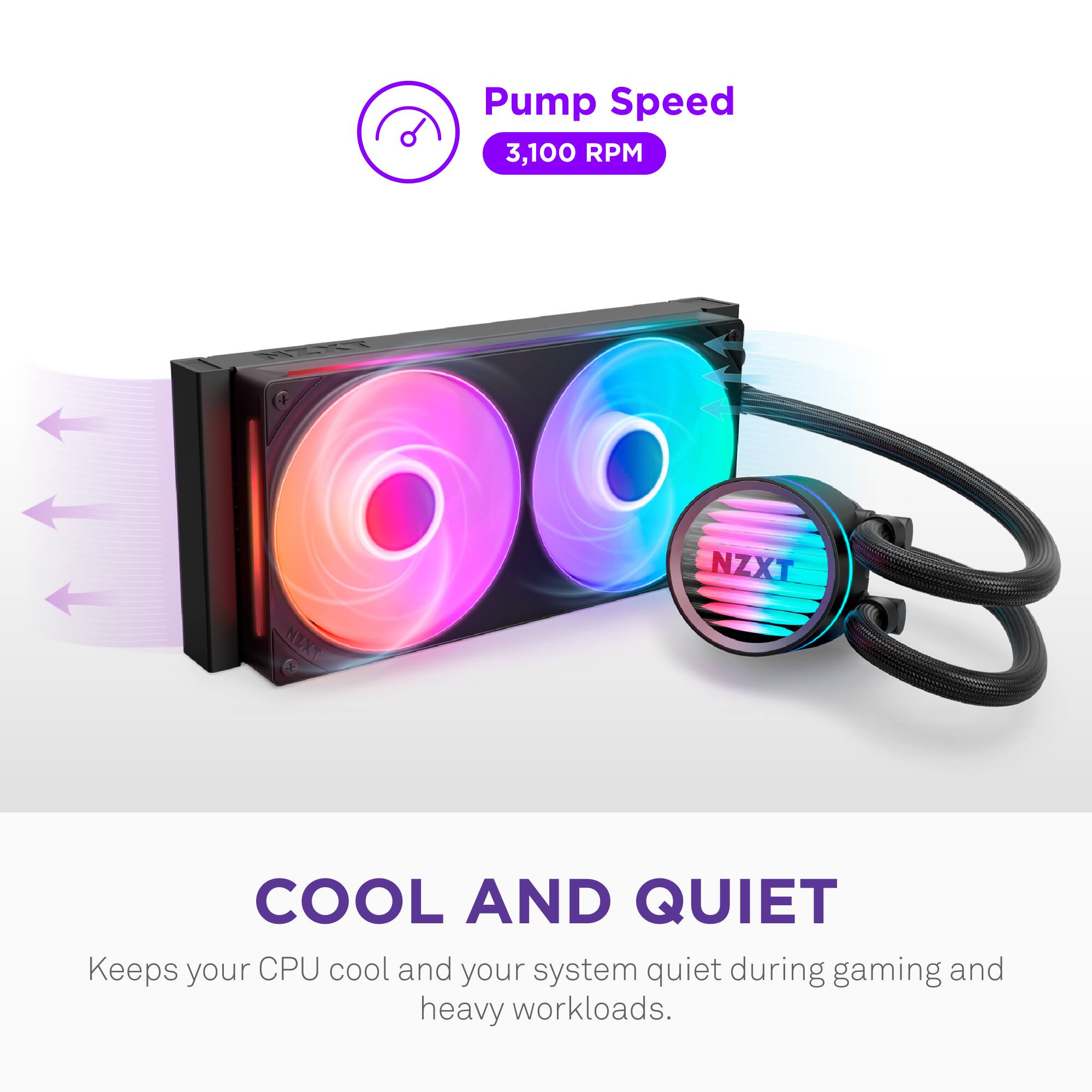 Pump Speed  
3,100 RPM  

COOL AND QUIET  
Keeps your CPU cool and your system quiet during gaming and heavy workloads.