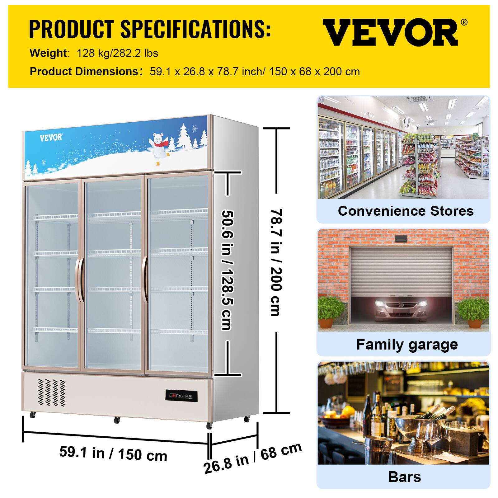 PRODUCT SPECIFICATIONS: VEVOR
Weight: 128 kg/282.2 lbs
Product Dimensions: 59.1 x 26.8 x 78.7 inch/ 150 x 68 x 200 cm
VEVOR
T 50.6 in / 128.5 cm
I 78.7 in / 200 cm
Convenience Stores
Family garage - 59.1 in / 150 cm
68 cm / 26.8
Bars