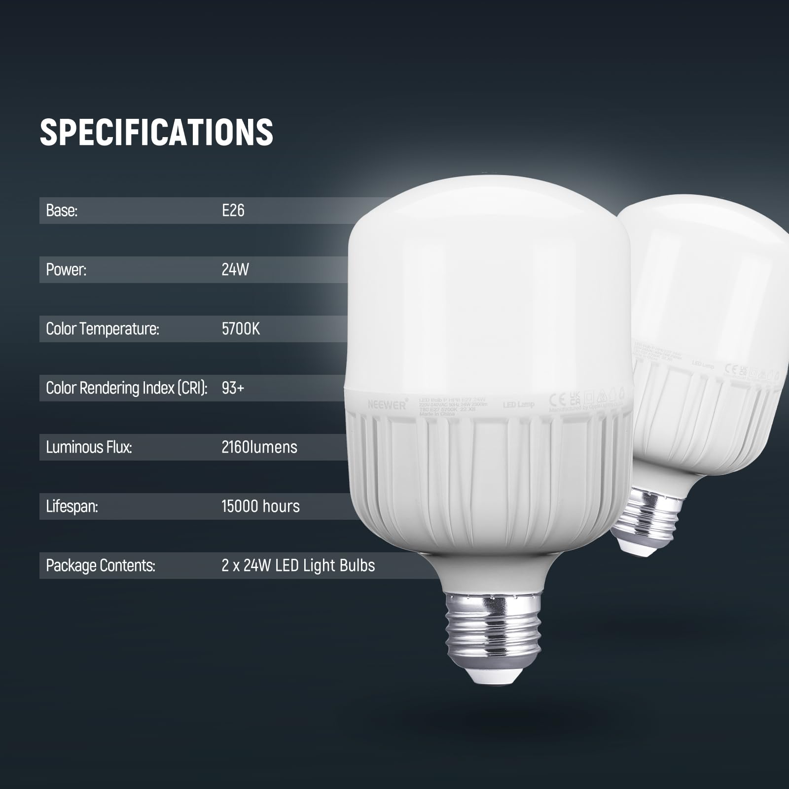 SPECIFICATIONS  
Base: E26  
Power: 24W  
Color Temperature: 5700K  
Color Rendering Index (CRI): 93+  
Luminous Flux: 2160 lumens  
Lifespan: 15000 hours  
Package Contents: 2 x 24W LED Light Bulbs