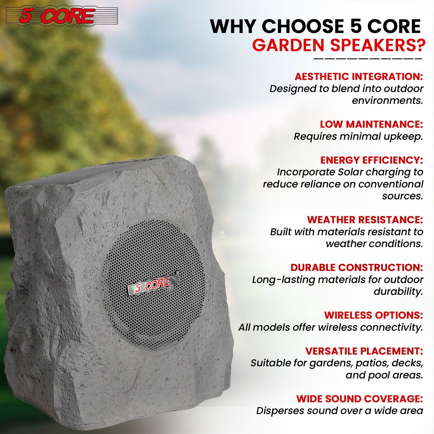 5 CORE

WHY CHOOSE 5 CORE GARDEN SPEAKERS?

- AESTHETIC INTEGRATION: Designed to blend into outdoor environments.
- LOW MAINTENANCE: Requires minimal upkeep.
- ENERGY EFFICIENCY: Incorporate Solar charging to reduce reliance on conventional sources.
- WEATHER RESISTANCE: Built with materials resistant to weather conditions.
- DURABLE CONSTRUCTION: Long-lasting materials for outdoor durability.
- WIRELESS OPTIONS: All models offer wireless connectivity.
- VERSATILE PLACEMENT: Suitable for gardens, patios, decks, and pool areas.
- WIDE SOUND COVERAGE: Disperses sound over a wide area