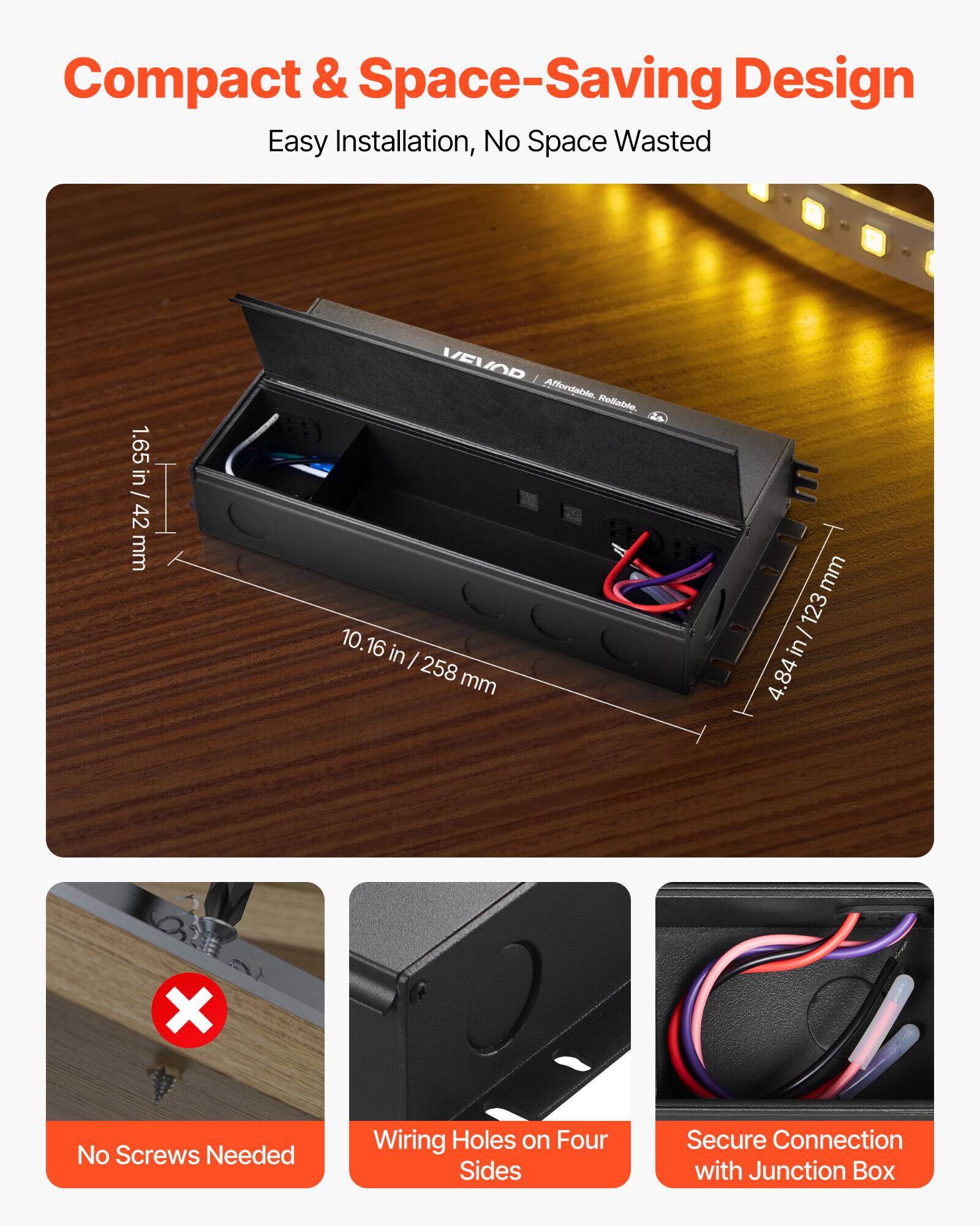 Compact & Space-Saving Design  
Easy Installation, No Space Wasted  

1.65 in / 42 mm  
10.16 in / 258 mm  
4.84 in / 123 mm  

No Screws Needed  
Wiring Holes on Four Sides  
Secure Connection with Junction Box